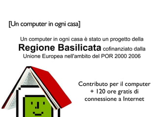 [Un computer in ogni casa]

    Un computer in ogni casa è stato un progetto della
    Regione Basilicata cofinanziato dalla
     Unione Europea nell'ambito del POR 2000 2006




                           Contributo per il computer
                              + 120 ore gratis di
                            connessione a Internet
 