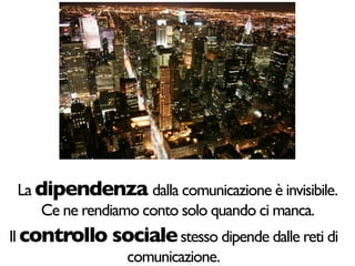 La dipendenza dalla comunicazione è invisibile.
    Ce ne rendiamo conto solo quando ci manca.
Il controllo sociale stesso dipende dalle reti di
              comunicazione.
 
