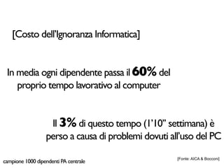[Costo dell’Ignoranza Informatica]


 In media ogni dipendente passa il 60% del
    proprio tempo lavorativo al computer


                   Il 3% di questo tempo (1’10’’ settimana) è
                  perso a causa di problemi dovuti all’uso del PC
                                                     [Fonte: AICA & Bocconi]
campione 1000 dipendenti PA centrale
 