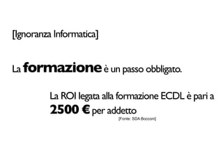 [Ignoranza Informatica]


La formazione è un passo obbligato.

         La ROI legata alla formazione ECDL è pari a
         2500 € per addetto[Fonte: SDA Bocconi]
 