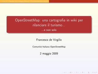 Cos'è? Perchè una mappa libera? Funzionamento tecnico Usabilità per il turismo




               OpenStreetMap: una cartograa in wiki per
                                   rilanciare il turismo...
                                              ...e non solo




                                        Francesco de Virgilio


                                   Comunità Italiana OpenStreetMap


                                            2 maggio 2009
 