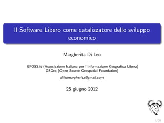 Il Software Libero come catalizzatore dello sviluppo
                     economico

                          Margherita Di Leo

    GFOSS.it (Associazione Italiana per l’Informazione Geograﬁca Libera)
              OSGeo (Open Source Geospatial Foundation)
                        dileomargherita@gmail.com


                           25 giugno 2012




                                                                           1 / 26
 