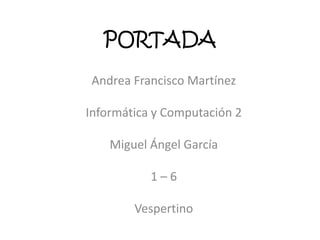 PORTADA
Andrea Francisco Martínez
Informática y Computación 2
Miguel Ángel García
1 – 6
Vespertino
 
