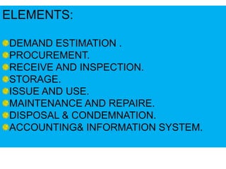 ELEMENTS:
DEMAND ESTIMATION .
PROCUREMENT.
RECEIVE AND INSPECTION.
STORAGE.
ISSUE AND USE.
MAINTENANCE AND REPAIRE.
DISPOSAL & CONDEMNATION.
ACCOUNTING& INFORMATION SYSTEM.
 