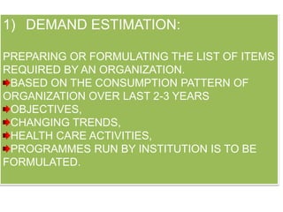 1) DEMAND ESTIMATION:
PREPARING OR FORMULATING THE LIST OF ITEMS
REQUIRED BY AN ORGANIZATION.
BASED ON THE CONSUMPTION PATTERN OF
ORGANIZATION OVER LAST 2-3 YEARS
OBJECTIVES,
CHANGING TRENDS,
HEALTH CARE ACTIVITIES,
PROGRAMMES RUN BY INSTITUTION IS TO BE
FORMULATED.
 