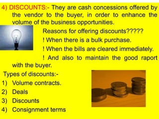 4) DISCOUNTS:- They are cash concessions offered by
the vendor to the buyer, in order to enhance the
volume of the business opportunities.
Reasons for offering discounts?????
! When there is a bulk purchase.
! When the bills are cleared immediately.
! And also to maintain the good raport
with the buyer.
Types of discounts:-
1) Volume contracts.
2) Deals
3) Discounts
4) Consignment terms
 