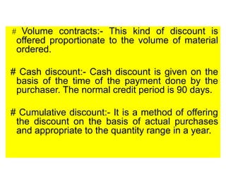 # Volume contracts:- This kind of discount is
offered proportionate to the volume of material
ordered.
# Cash discount:- Cash discount is given on the
basis of the time of the payment done by the
purchaser. The normal credit period is 90 days.
# Cumulative discount:- It is a method of offering
the discount on the basis of actual purchases
and appropriate to the quantity range in a year.
 