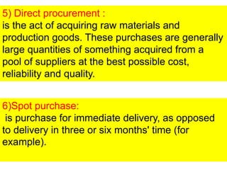 5) Direct procurement :
is the act of acquiring raw materials and
production goods. These purchases are generally
large quantities of something acquired from a
pool of suppliers at the best possible cost,
reliability and quality.
6)Spot purchase:
is purchase for immediate delivery, as opposed
to delivery in three or six months' time (for
example).
 