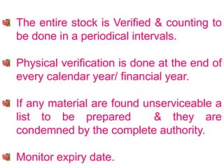 The entire stock is Verified & counting to
be done in a periodical intervals.
Physical verification is done at the end of
every calendar year/ financial year.
If any material are found unserviceable a
list to be prepared & they are
condemned by the complete authority.
Monitor expiry date.
 