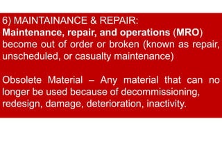 6) MAINTAINANCE & REPAIR:
Maintenance, repair, and operations (MRO)
become out of order or broken (known as repair,
unscheduled, or casualty maintenance)
Obsolete Material – Any material that can no
longer be used because of decommissioning,
redesign, damage, deterioration, inactivity.
 