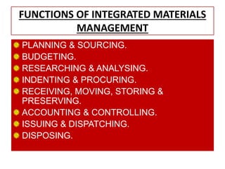 FUNCTIONS OF INTEGRATED MATERIALS
MANAGEMENT
PLANNING & SOURCING.
BUDGETING.
RESEARCHING & ANALYSING.
INDENTING & PROCURING.
RECEIVING, MOVING, STORING &
PRESERVING.
ACCOUNTING & CONTROLLING.
ISSUING & DISPATCHING.
DISPOSING.
 
