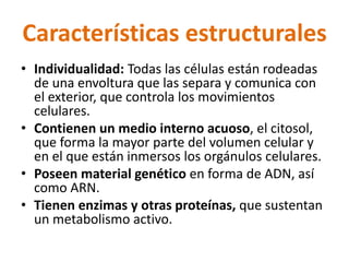 Características estructurales 
• Individualidad: Todas las células están rodeadas 
de una envoltura que las separa y comunica con 
el exterior, que controla los movimientos 
celulares. 
• Contienen un medio interno acuoso, el citosol, 
que forma la mayor parte del volumen celular y 
en el que están inmersos los orgánulos celulares. 
• Poseen material genético en forma de ADN, así 
como ARN. 
• Tienen enzimas y otras proteínas, que sustentan 
un metabolismo activo. 
 
