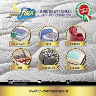 Dormi bene, dormi Goldflex
Godflex ti invita a scoprire
le novità per il sano riposo .
ITA
166
CONSEGNA GRATUITA
NRVERDE800988166
CONSEGNA GRATUITA
NRVERDE800988166
CONSEGNA GRATUITA
NRVERDE800988166
CONSEGNA GRATUITA
NRVERDE800988166
CONSEGNA GRATUITA
NRVERDE800988166PRODUZIONEPROPRIA
daoltre40anni
www.goldflexmaterassi.it
materassi
reti
letti
biancheria
poltrone
guanciali
 