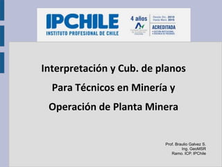 Interpretación y Cub. de planos
Para Técnicos en Minería y
Operación de Planta Minera
Prof. Braulio Galvez S.
Ing. GeoMSR
Ramo. ICP. IPChile
 