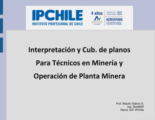 Interpretación y Cub. de planos
Para Técnicos en Minería y
Operación de Planta Minera
Prof. Braulio Galvez S.
Ing. GeoMSR
Ramo. ICP. IPChile
 
