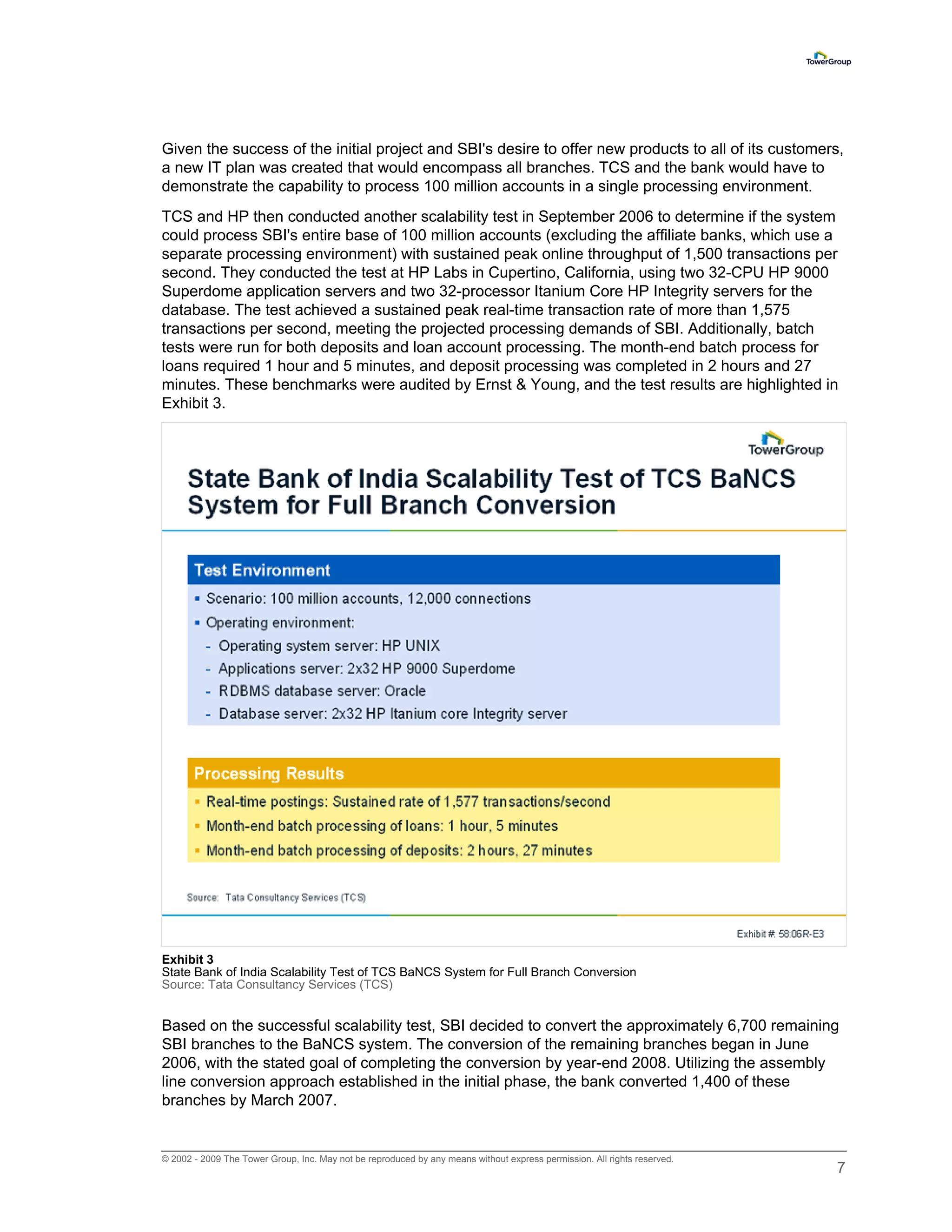 Given the success of the initial project and SBI's desire to offer new products to all of its customers,
a new IT plan was created that would encompass all branches. TCS and the bank would have to
demonstrate the capability to process 100 million accounts in a single processing environment.
TCS and HP then conducted another scalability test in September 2006 to determine if the system
could process SBI's entire base of 100 million accounts (excluding the affiliate banks, which use a
separate processing environment) with sustained peak online throughput of 1,500 transactions per
second. They conducted the test at HP Labs in Cupertino, California, using two 32-CPU HP 9000
Superdome application servers and two 32-processor Itanium Core HP Integrity servers for the
database. The test achieved a sustained peak real-time transaction rate of more than 1,575
transactions per second, meeting the projected processing demands of SBI. Additionally, batch
tests were run for both deposits and loan account processing. The month-end batch process for
loans required 1 hour and 5 minutes, and deposit processing was completed in 2 hours and 27
minutes. These benchmarks were audited by Ernst & Young, and the test results are highlighted in
Exhibit 3.




Exhibit 3
State Bank of India Scalability Test of TCS BaNCS System for Full Branch Conversion
Source: Tata Consultancy Services (TCS)


Based on the successful scalability test, SBI decided to convert the approximately 6,700 remaining
SBI branches to the BaNCS system. The conversion of the remaining branches began in June
2006, with the stated goal of completing the conversion by year-end 2008. Utilizing the assembly
line conversion approach established in the initial phase, the bank converted 1,400 of these
branches by March 2007.


© 2002 - 2009 The Tower Group, Inc. May not be reproduced by any means without express permission. All rights reserved.
                                                                                                                          7
 