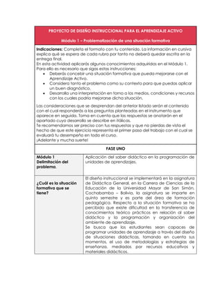 PROYECTO DE DISEÑO INSTRUCCIONAL PARA EL APRENDIZAJE ACTIVO
Módulo 1 – Problematización de una situación formativa
Indicaciones: Completa el formato con tu contenido. La información en cursiva
explica qué se espera de cada rubro por tanto no deberá quedar escrita en la
entrega final.
En esta actividad aplicarás algunos conocimientos adquiridos en el Módulo 1.
Para ello es necesario que sigas estas instrucciones:
 Deberás concebir una situación formativa que pueda mejorarse con el
Aprendizaje Activo.
 Considera tanto el problema como su contexto para que puedas aplicar
un buen diagnóstico.
 Desarrolla una interpretación en torno a los medios, condiciones y recursos
con los cuales podría mejorarse dicha situación.
Las consideraciones que se desprendan del anterior listado serán el contenido
con el cual responderás a las preguntas planteadas en el instrumento que
aparece en seguida. Toma en cuenta que las respuestas se anotarán en el
apartado cuyo desarrollo se describe en itálicas.
Te recomendamos ser preciso con tus respuestas y que no pierdas de vista el
hecho de que este ejercicio representa el primer paso del trabajo con el cual se
evaluará tu desempeño en todo el curso.
¡Adelante y mucha suerte!
FASE UNO
Módulo 1
Delimitación del
problema.
Aplicación del saber didáctico en la programación de
unidades de aprendizajes.
¿Cuál es la situación
formativa que se
tiene?
El diseño instruccional se implementará en la asignatura
de Didáctica General, en la Carrera de Ciencias de la
Educación de la Universidad Mayor de San Simón,
Cochabamba – Bolivia, la asignatura se imparte en
quinto semestre y es parte del área de formación
pedagógica. Respecto a la situación formativa se ha
percibido que existe dificultad en la transferencia de
conocimientos teórico prácticos en relación al saber
didáctico y la programación y organización del
ambiente de aprendizaje.
Se busca que los estudiantes sean capaces de
programar unidades de aprendizaje a través del diseño
de situaciones didácticas, tomando en cuenta sus
momentos, el uso de metodologías y estrategias de
enseñanza, mediados por recursos educativos y
materiales didácticos.
 