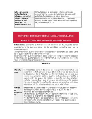 ¿Qué problema
enfrenta dicha
situación formativa?
Dificultades en la aplicación y transferencia de
conocimientos teórico a situaciones de aplicación
práctica, fundados en el saber didáctico.
¿Cómo pudiera
mejorarse esa
situación con
Aprendizaje Activo?
Aplicando estrategias participativas como tareas
estudio, trabajo en equipos, exposición dialogada y
organizadores gráficos.
PROYECTO DE DISEÑO INSTRUCCIONAL PARA EL APRENDIZAJE ACTIVO
Módulo 2 – Análisis de un ambiente de aprendizaje innovador
Indicaciones: Completa el formato con el desarrollo de tu proyecto dando
seguimiento a la primera parte de la actividad sumativa que fue la
problematización.
La información en cursiva explica qué se espera que desarrolles de cada rubro,
por lo que no deberá quedar en la entrega.
Describe cómo y qué integrarías en cada uno de los componentes revisados en
el módulo 2 para que tengas una situación formativa en un ambiente innovador
y que favorezca el aprendizaje activo.
FASE DOS
Infraestru
ctura.
La modalidad para el desarrollo de la experiencia formativa será
presencial, se trabajará en el aula 2B de la Carrera de Ciencias de
la Educación de la Facultad de Humanidades, es un aula que
cuenta con pizarrón acrílico, pupitres individuales que facilita la
organización de grupos de trabajo, se cuenta con data display y
material impreso. Es un aula en el que, aproximadamente, pueden
ingresar 60 estudiantes, suficiente espacio para realizar un trabajo
adecuado con 24 estudiantes que cursan la asignatura.
Perfil de
los
participan
tes.
El facilitador es Licenciado en Ciencias de la Educación, docente
de la asignatura de didáctica general, y es quien media el
desarrollo de actividades formativas.
Estudiantes de quinto semestre, de aproximadamente 19 y 25 años,
inscritos en la asignatura de didáctica general.
Pueden formar parte del desarrollo de las actividades docentes del
mismo semestre en el desarrollo de un trabajo final que integre a
todas las asignaturas.
 