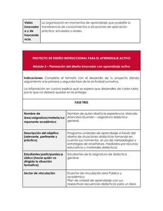 Visión
innovador
a y de
trascende
ncia.
La organización en momentos de aprendizaje que posibilite la
transferencia de conocimientos a situaciones de aplicación
práctica, simulados o reales.
PROYECTO DE DISEÑO INSTRUCCIONAL PARA EL APRENDIZAJE ACTIVO
Módulo 3 – Planeación del diseño innovador con aprendizaje activo
Indicaciones: Completa el formato con el desarrollo de tu proyecto dando
seguimiento a la primera y segunda fase de la actividad sumativa.
La información en cursiva explica qué se espera que desarrolles de cada rubro,
por lo que no deberá quedar en la entrega.
FASE TRES
Nombre de
área/asignatura/materia/co
mponente académico
Nombre de quien diseña la experiencia: Marcelo
Arancibia Guzmán – asignatura didáctica
general.
Descripción del objetivo
(relevante, pertinente y
práctico)
Programa unidades de aprendizaje a través del
diseño de situaciones didácticas tomando en
cuenta sus momentos, el uso de metodologías y
estrategias de enseñanza, mediados por recursos
educativos y materiales didácticos.
Estudiantes/participantes/p
úblico (hacia quién va
dirigida la situación
formativa)
Estudiantes de la asignatura de didáctica
general.
Sector de vinculación El sector de vinculación será Público y
académico
Plan de unidad de aprendizaje con sus
respectivas secuencias didácticas para un área
 