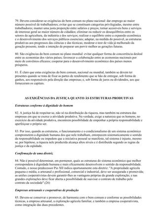 79. Devem considerar-se exigências do bem comum no plano nacional: dar emprego ao maior
número possível de trabalhadores; evitar que se constituam categorias privilegiadas, mesmo entre
trabalhadores; manter uma justa proporção entre salários e preços; tornar acessíveis bens e serviços
de interesse geral ao maior número de cidadãos; eliminar ou reduzir os desequilíbrios entre os
setores da agricultura, da indústria e dos serviços; realizar o equilíbrio entre a expansão econômica
e o desenvolvimento dos serviços públicos essenciais; adaptar, na medida do possível, as estruturas
produtivas aos progressos das ciências e das técnicas; moderar o teor de vida já melhorado da
geração presente, tendo a intenção de preparar um porvir melhor as gerações futuras.

80. São exigências do bem comum no plano mundial: evitar qualquer forma de concorrência desleal
entre as economias dos vários países; favorecer a colaboração entre as economias nacionais por
meio de convênios eficazes; cooperar para o desenvolvimento econômico dos países menos
prósperos.

81. É claro que estas exigências do bem comum, nacional ou mundial, também se devem ter
presentes quando se trata de fixar as partes de rendimento que se hão de entregar, sob forma de
ganhos, aos responsáveis pela direção das empresas; e, sob forma de juros ou dividendos, aos que
forneceram os capitais.



       AS EXIGÊNCIAS DA JUSTIÇA QUANTO ÀS ESTRUTURAS PRODUTIVAS

Estruturas conforme à dignidade do homem

82. A justiça há de respeitar-se, não só na distribuição da riqueza, mas também na estrutura das
empresas em que se exerce a atividade produtiva. Na verdade, exige a natureza que os homens, no
exercício da atividade produtiva, encontrem possibilidade de empenhar a própria responsabilidade e
aperfeiçoar o próprio ser.

83. Por isso, quando as estruturas, o funcionamento e o condicionalismo de um sistema econômico
comprometem a dignidade humana dos que nele trabalham, entorpecem sistematicamente o sentido
da responsabilidade ou impedem que a iniciativa pessoal se manifeste, tal sistema é injusto, mesmo
se, por hipótese, a riqueza nele produzida alcança altos níveis e é distribuída segundo as regras da
justiça e da eqüidade.

Confirmação de uma diretriz

84. Não é possível determinar, em pormenor, quais as estruturas do sistema econômico que melhor
correspondem à dignidade humana e mais eficazmente desenvolvem o sentido da responsabilidade.
Contudo, o nosso predecessor Pio XII indica oportunamente esta diretriz: "A propriedade agrícola
pequena e média, a artesanal e profissional, comercial e industrial, deve ser assegurada e promovida;
as uniões cooperativistas devem garantir-lhes as vantagens próprias da grande exploração; e nas
grandes explorações deve ficar aberta a possibilidade de suavisar o contrato de trabalho pelo
contrato da sociedade".(26)

Empresas artesanais e cooperativas de produção

85. Devem-se conservar e promover, de harmonia com o bem comum e conforme as possibilidades
técnicas, a empresa artesanal, a exploração agrícola familiar, e também a empresa cooperativista,
como integração das duas precedentes.
 