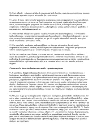 86. Mais adiante, voltaremos a falar da empresa agrícola familiar. Aqui, julgamos oportuno algumas
observações acerca da empresa artesanal e das cooperativas.

87. Antes de mais, é preciso notar que ambas as empresas, para conseguirem viver, devem adaptar-
se constantemente nas estruturas, no funcionamento e nos tipos de produtos às situações sempre
novas, determinadas pelos progressos das ciências e das técnicas, e ainda pela variação nas
exigências e preferências dos consumidores. Adaptação que tem de realizar, primeiro que todos, o
artesanato e os sócios das cooperativas.

88. Para este fim, é necessário que uns e outros possuam uma boa formação não só técnica mas
também humana, e se encontrem organizados profissionalmente; e é também indispensável que se
exerça uma política econômica apropriada, no que diz respeito sobretudo à instrução, ao regime
fiscal, ao crédito e à previdência social.

89. Por outro lado, a ação dos poderes públicos em favor do artesanato e dos sócios das
cooperativas encontra-se também justificada pelo fato de representar categorias a que pertencem
valores humanos genuínos e que contribuem para o progresso da civilização.

90. Por estes motivos, convidamos, com amor paternal, os nossos caríssimos filhos, artífices e
sócios das cooperativas, espalhados pelo mundo inteiro, a tomarem consciência da nobreza da sua
profissão e da importância do que fazem para nas comunidades nacionais se manter o sentimento da
responsabilidade e espírito de colaboração, e se conservar vivo o amor do trabalho perfeito e
original.

Presença ativa dos trabalhadores nas médias e grandes empresas

91. Seguindo na direção indicada pelos nossos predecessores também nós consideramos que é
legítima nos trabalhadores a aspiração a participarem ativamente na vida das empresas, em que
estão inseridos e trabalham. Não é possível determinar antecipadamente o modo e o grau dessa
participação, dependendo eles do estado concreto que apresenta cada empresa. Esta situação pode
variar de empresa para empresa, e, dentro de cada empresa, está sujeita a alterações muitas vezes
rápidas e fundamentais. Julgamos contudo útil chamar a atenção para a continuidade da presença
ativa dos trabalhadores, tanto na empresa particular como na pública; deve-se tender sempre para
que a empresa se torne uma comunidade de pessoas, nas relações, nas funções e na situação de todo
o seu pessoal.

92. Ora, isto exige que as relações entre empresários e dirigentes, por um lado, e trabalhadores, por
outro, sejam caracterizadas pelo respeito, pela estima e compreensão, pela colaboração leal e ativa,
e pelo amor da obra comum; e que o trabalho seja considerado e vivido por todos os membros da
empresa, não só como fonte de lucros, mas também como cumprimento de um dever e prestação de
um serviço. O que supõe, também, poderem os trabalhadores fazer ouvir a sua voz e contribuir para
o bom funcionamento e o progresso da empresa. Observava o nosso predecessor Pio XII: "A função
econômica e social, que todo o homem aspira a desempenhar, exige que a atividade de cada um não
se encontre submetida totalmente à vontade alheia".(27) Uma concepção humana da empresa deve,
sem dúvida, salvaguardar a autoridade e a eficiência necessária da unidade de direção; mas não
pode reduzir os colaboradores de todos os dias à condição de simples e silenciosos executores, sem
qualquer possibilidade de fazerem valer a própria experiência, completamente passivos quanto às
decisões que os dirigem.
 