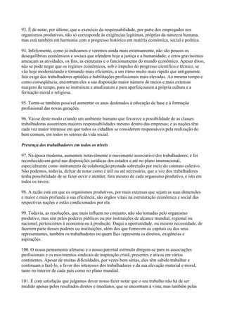 93. É de notar, por último, que o exercício da responsabilidade, por parte dos empregados nos
organismos produtivos, não só corresponde às exigências legítimas, próprias da natureza humana,
mas está também em harmonia com o progresso histórico em matéria econômica, social e política.

94. Infelizmente, como já indicamos e veremos ainda mais extensamente, não são poucos os
desequilíbrios econômicos e sociais que ofendem hoje a justiça e a humanidade; e erros gravíssimos
ameaçam as atividades, os fins, as estruturas e o funcionamento do mundo econômico. Apesar disso,
não se pode negar que os regimes econômicos, sob o impulso do progresso científico e técnico, se
vão hoje modernizando e tornando mais eficientes, a um ritmo muito mais rápido que antigamente.
Isto exige dos trabalhadores aptidões e habilitações profissionais mais elevadas. Ao mesmo tempo e
como conseqüência, encontram eles a sua disposição maior número de meios e mais extensas
margens de tempo, para se instruírem e atualizarem e para aperfeiçoarem a própria cultura e a
formação moral e religiosa.

95. Torna-se também possível aumentar os anos destinados à educação de base e à formação
profissional das novas gerações.

96. Vai-se deste modo criando um ambiente humano que favorece a possibilidade de as classes
trabalhadoras assumirem maiores responsabilidades mesmo dentro das empresas; e as nações têm
cada vez maior interesse em que todos os cidadãos se considerem responsáveis pela realização do
bem comum, em todos os setores da vida social.

Presença dos trabalhadores em todos os níveis

97. Na época moderna, aumentou notavelmente o movimento associativo dos trabalhadores; e foi
reconhecido em geral nas disposições jurídicas dos estados e até no plano internacional,
especialmente como instrumento de colaboração prestada sobretudo por meio do contrato coletivo.
Não podemos, todavia, deixar de notar como é útil ou até necessário, que a voz dos trabalhadores
tenha possibilidade de se fazer ouvir e atender, fora mesmo de cada organismo produtivo, e isto em
todos os níveis.

98. A razão está em que os organismos produtivos, por mais extensas que sejam as suas dimensões
e maior e mais profunda a sua eficiência, são órgãos vitais na estruturação econômica e social das
respectivas nações e estão condicionados por ela.

99. Todavia, as resoluções, que mais influem no conjunto, não são tomadas pelo organismo
produtivo, mas sim pelos poderes públicos ou por instituições de alcance mundial, regional ou
nacional, pertencentes à economia ou à produção. Daqui a oportunidade, ou mesmo necessidade, de
fazerem parte desses poderes ou instituições, além dos que fornecem os capitais ou dos seus
representantes, também os trabalhadores ou quem lhes representa os direitos, exigências e
aspirações.

100. O nosso pensamento afetuoso e o nosso paternal estímulo dirigem-se para as associações
profissionais e os movimentos sindicais de inspiração cristã, presentes e ativos em vários
continentes. Apesar de muitas dificuldades, por vezes bem sérias, eles têm sabido trabalhar e
continuam a fazê-lo, a favor dos interesses dos trabalhadores e da sua elevação material e moral,
tanto no interior de cada país como no plano mundial.

101. É com satisfação que julgamos dever nosso fazer notar que o seu trabalho não há de ser
medido apenas pelos resultados diretos e imediatos, que se encontram à vista; mas também pelas
 