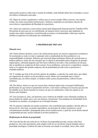 repercussões positivas sobre todo o mundo do trabalho, onde difunde idéias bem orientadas e exerce
um influxo cristãmente renovador.

102. Digno de estima é igualmente o influxo que os nossos amados filhos exercem, com espírito
cristão, nas outras associações profissionais e sindicais, inspiradas nos princípios naturais da
convivência e respeitadoras da liberdade de consciência.

103. Apraz-nos expressar a nossa estima sincera pela Organização Internacional do Trabalho (OIT).
Há dezenas de anos que ela vai contribuindo, de maneira eficaz e preciosa, para implantar no
mundo uma ordem econômica e social baseada na justiça e na humanidade, ordem que exprime
também as legítimas reivindicações dos tratalhadores.



                                  A PROPRIEDADE PRIVADA

Situação nova

104. Nestes últimos decênios, como é do conhecimento geral, nos maiores organismos econômicos
foi acentuando-se cada vez mais a separação entre a propriedade dos bens produtivos e as
responsabilidades na direção. Sabemos que nasceram daqui problemas difíceis de controle para os
poderes públicos, tendo eles de conseguir que os objetivos pretendidos pelos dirigentes de grandes
organizações, sobretudo daqueles que têm maior influência em toda a vida econômica de um país,
não se oponham às exigências do bem comum. Esses problemas, como prova a experiência, surgem,
tanto se os capitais das grandes empresas são de propriedade privada como se pertencem a
entidades públicas.

105. É verdade que hoje já há um bom número de cidadãos, e cada dia vão sendo mais, que, dados
em organismos de seguros ou de previdência social, olham com serenidade para o futuro:
serenidade que, em outros tempos, se fundava sobre a posse de patrimônios, embora fossem
modestos.

106. Por último, observe-se que nos nossos dias o homem aspira mais a conseguir habilitações
profïssionais do que tornar-se proprietário de bens; e tem maior confiança nos recursos que provém
do trabalho ou no direito baseado no mesmo, do que em rendimentos vindos do capital ou em
direitos nele fundados.

107. Isso encontra-se, aliás, em harmonia com a nobreza do trabalho como afirmação imediata da
pessoa diante do capital, que é, por sua natureza, instrumento. Esta mudança de mentalidade há de
considerar-se, portanto, um progresso na civilização humana.

108. Os aspectos indicados do mundo econômico, têm contribuído para espalhar a dúvida sobre se
deixou de ter valor hoje, ou perdeu importância, um princípio de ordem econômica e social
constantemente ensinado e propugnado pelos nossos predecessores, o qual diz ser de direito natural
a propriedade privada, mesmo tratando-se de bens produtivos.

Reafirmação do direito de propriedade

109. Essa dúvida não tem razão de ser. O direito de propriedade privada, mesmo sobre bens
produtivos, tem valor permanente, pela simples razão de ser um direito natural fundado sobre a
prioridade ontológica e finalista de cada ser humano em relação à sociedade. Seria, aliás, inútil
 