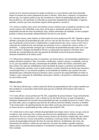 insistir na livre iniciativa pessoal em campo econômico se a essa iniciativa não fosse permitido
dispor livremente dos meios indispensáveis para se afirmar. Além disso, a história e a experiência
provam que, nos regimes políticos que não reconhecem o direito de propriedade privada sobre os
bens produtivos, são oprimidas ou sufocadas as expressões fundamentais da liberdade; é legítimo,
portanto, concluir que estas encontram naquele direito garantia e incentivo.

110. Assim se explica como certos movimentos sociais e políticos que se propõem conciliar na vida
social a justiça com a liberdade e que eram, até há pouco, claramente opostos ao direito de
propriedade privada dos bens de produção, hoje, melhor informados da realidade, revêem a própria
posição e tomam uma atitude substancialmente favorável a esse direito.

111. Fazemos nossas, nesta matéria, as observações do nosso predecessor Pio XII: "Quando a Igreja
defende o princípio da propriedade privada, tem em vista um alto fim ético e social. Não quer dizer
que ela pretenda conservar pura e simplesmente o estado presente das coisas, como se nele visse a
expressão da vontade divina, nem proteger por princípio o rico e o plutocrata, contra o pobre e o
proletário... A Igreja pretende conseguir que a instituição da propriedade privada venha a ser o que
deve, conforme o desígnio da Sabedoria Divina e as disposições da natureza".(28) Quer dizer,
pretende que a propriedade privada seja garantia da liberdade essencial da pessoa humana e
elemento insubstituível da ordem social.

112. Observamos também que hoje as economias, em muitos países, vão aumentando rapidamente a
própria eficiência produtiva. Mas, crescendo o rendimento, exigem a justiça e a eqüidade, como já
se viu, que seja também elevada a remuneração do trabalho, dentro dos limites consentidos pelo
bem comum. Isto dará aos trabalhadores maior facilidade de poupar e constituir um patrimônio.
Não se compreende, portanto, como se pode contestar o caráter natural de um direito que encontra a
sua principal fonte e o seu alimento perpétuo na fecundidade do trabalho; que constitui um meio
apropriado para a afirmação da pessoa humana e para o exercício da responsabilidade em todos os
campos; e que é elemento de estabilidade serena para a família, e de pacífico e ordenado progresso
na convivência social.

Difusão efetiva

113. Não basta afirmar que o caráter natural do direito de propriedade privada se aplica também aos
bens produtivos; é necessário ainda insistir para que ela se difunda efetivamente entre todas as
classes sociais.

114. Como afirma o nosso predecessor Pio XII, a dignidade da pessoa humana "exige normalmente,
como fundamento natural para a vida, o direito ao uso dos bens da terra, ao qual corresponde a
obrigação fundamental de conceder uma propriedade privada, na medida do possível a todos" (29) e,
por outro lado, entre as exigências que derivam da nobreza moral do trabalho, encontra-se também
"a da conservação e do aperfeiçoamento de uma ordem social que torne possível e assegure a todas
as classes do povo a propriedade privada, embora seja modesta".(30)

115. Ainda mais se deve urgir a difusão da propriedade num tempo como o nosso, em que, como já
se indicou, mais numerosos são os países que desenvolvem rapidamente os próprios sistemas
econômicos. Por isso, utilizando os vários recursos técnicos de eficiência comprovada, não é difícil
promover iniciativas e exercer uma política econômica e social que mente e facilite difusão mais
extensa da propriedade particular dos bens de consumo duráveis, da habitação, das terras, das
ferramentas dos artífices e alfaias da casa agrícola e de ações nas médias e grandes empresas.
Alguns países, economicamente prósperos e socialmente avançados, já o estão experimentando com
feliz resultado.
 