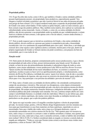 Propriedade pública

116. O que fica dito não exclui, como é óbvio, que também o Estado e outras entidades públicas
possam legitimamente possuir, em propriedade, bens produtivos, especialmente quando "eles
chegam a conferir tal poder econômico, que não é possível deixá-lo nas mãos de pessoas privadas
sem perigo do bem comum".(31) A época moderna tende para a expansão da propriedade pública:
do Estado e de outras coletividades. O fato explica-se pelas funções, cada vez mais extensas, que o
bem comum exige dos poderes públicos. Mas, também nesta matéria, deve aplicar-se o princípio da
subsidiariedade, acima enunciado. Assim, o Estado, e, como ele, as outras entidades de direito
público, não devem aumentar a sua propriedade senão na medida em que verdadeiramente o exijam
motivos evidentes do bem comum, e não apenas com o fim de reduzir, e menos ainda eliminar, a
propriedade privada.

117. Nem se pode esquecer que as iniciativas econômicas do Estado, e das outras entidades de
direito público, devem confiar-se a pessoas que juntem à competência provada, a honestidade
reconhecida e um vivo sentimento de responsabilidade para com o país. Além disso, a atividade que
exercem deve estar sujeita a uma vigilância atenta e constante, mesmo para evitar que, dentro da
própria organização do Estado se formem núcleos de poder econômico, com prejuízo do bem da
comunidade, que é a sua razão de ser.

Função social

118. Outro ponto de doutrina, proposto constantemente pelos nossos predecessores, é que o direito
de propriedade privada sobre os bens, possui intrinsecamente uma função social. No plano da
criação, os bens da terra são primordialmente destinados à subsistência digna de todos os seres
humanos, como ensina sabiamente o nosso predecessor Leão XIII na encíclica Rerum Novarum:
"Quem recebeu da liberalidade divina maior abundância de bens, ou externos e corporais ou
espirituais, recebeu-os para os fazer servir ao aperfeiçoamento próprio, e simultaneamente, como
ministro da Divina Providência, à utilidade dos outros: 'quem tiver talento, trate de não o esconder;
quem tiver abundância de riquezas, não seja avaro no exercício da misericórdia; quem souber um
ofício para viver, faça participar o seu próximo da utilidade e proveito do mesmo'".(32)

119. Hoje, tanto o Estado como as entidades de direito público vão estendendo continuamente o
campo da sua presença e iniciativa. Mas nem por isso desapareceu, como alguns erroneamente
tendem a pensar, a função social da propriedade privada: esta deriva da natureza mesma do direito
de propriedade. Há sempre numerosas situações dolorosas e indigências delicadas e agudas, que a
assistência pública não pode contemplar nem remediar. Por isso, continua sempre aberto um vasto
campo à sensibilidade humana e à caridade cristã dos indivíduos. Observe-se por último que, para
desenvolver os valores espirituais, são muitas vezes mais fecundas as múltiplas iniciativas dos
particulares ou dos grupos, que a ação dos poderes públicos.

120. Apraz-nos aqui recordar como o Evangelho considera legítimo o direito de propriedade
privada. Ao mesmo tempo, porém, o Divino Mestre dirige freqüentemente convites instantes aos
ricos para que transformem os seus bens materiais em bens espirituais, repartindo-os com os
necessitados: bens que o ladrão não rouba, nem a traça ou a ferrugem destroem, e que se
encontrarão aumentados nos celeiros eternos do Pai do Céu: "Não ajunteis para vós tesouros na
terra, onde a traça e o caruncho os corroem e onde os ladrões arrombam e roubam, mas ajuntai para
vós tesouros nos céus, onde nem a traça, nem o caruncho corroem, e onde os ladrões não arrombam
nem roubam" (Mt 6,19-20). E o Senhor considerará dada ou negada a si mesmo a esmola dada ou
negada aos indigentes: "Todas as vezes que fizestes (estas coisas) a um desses meus irmãos mais
pequeninos, a mim as fizestes" (Mt 25,40).
 