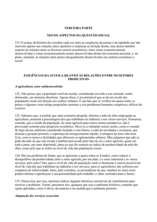 TERCEIRA PARTE

                         NOVOS ASPECTOS DA QUESTÃO SOCIAL

121.O avanço da história faz ressaltar cada vez mais as exigências da justiça e da eqüidade que não
intervêm apenas nas relações entre operários e empresas ou direção destas, mas dizem também
respeito às relações entre os diversos setores econômicos, entre zonas economicamente
desenvolvidas e zonas economicamente menos desenvolvidas dentro da economia nacional, e, no
plano, mundial, às relações entre países desigualmente desenvolvidos em matéria econômica e
social.



       EXIGÊNCIAS DA JUSTIÇA QUANTO ÀS RELAÇÕES ENTRE OS SETORES
                               PRODUTIVOS

A agricultura, setor subdesenvolvido

122. Não parece que a população rural do mundo, considerada em toda a sua extensão, tenha
diminuído, em números absolutos. Apesar disso, é incontestável que se dá um êxodo das
populações rurais em direção aos centros urbanos. É um fato que se verifica em quase todos os
países e algumas vezes atinge proporções enormes e cria problemas humanos complexos, difíceis de
resolver.

123. Sabemos que, à medida que uma economia progride, diminui a mão de obra empregada na
agricultura, aumenta a percentagem dos que trabalham na indústria e nos vários serviços. Pensamos,
contudo, que o êxodo da população, do setor agrícola para outros setores produtivos, não é
provocado somente pelo progresso econômico. Deve-se a múltiplas outras razões, como a vontade
de fugir de um ambiente considerado fechado e sem futuro; a sede de novidades e aventuras, que
domina a geração presente; a esperança de enriquecimento rápido; a miragem de uma vida mais
livre, com os meios e facilidades que oferecem os aglomerados urbanos. Mas julgamos que não se
pode duvidar de que este êxodo é também provocado pelo fato de ser o setor agrícola, quase em
toda a parte, um setor deprimido, tanto no que diz respeito ao índice de produtividade da mão-de-
obra, como pelo que se refere ao nível de vida das populações rurais.

124. Daí um problema de fundo, que se apresenta a quase todos os Estados: como reduzir o
desequilíbrio da produtividade entre o setor agrícola, por um lado, e o setor industrial e os vários
serviços, pelo outro? Isto, para o nível de vida da população rural se distanciar o menos possível do
nível de vida dos que trabalham na indústria e nos serviços; para os agricultores não sofrerem um
complexo de inferioridade, antes, pelo contrário, se persuadirem de que, também no meio rural,
podem afirmar e aperfeiçoar a sua personalidade pelo trabalho, e olhar confiados para o futuro.

125. Parece-nos, por isso, oportuno indicar algumas diretrizes suscetíveis de contribuírem para
resolver o problema. Valem, pensamos nós, qualquer que seja o ambiente histórico; contanto que
sejam aplicadas, como é óbvio, da maneira e na medida que o ambiente permitir.

Adaptação dos serviços essenciais
 