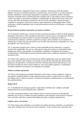 126. Primeiramente, é indispensável que exista o empenho, sobretudo por parte dos poderes
públicos, em que, nos ambientes agrícolas, se desenvolvam, como convém, os serviços essenciais:
estradas, transportes, comunicações, água potável, alojamento, assistência sanitária, instrução
elementar, formação técnica e profissional, boas condições para a vida religiosa, meios recreativos,
e tudo o que requer a casa rural em mobiliário e modernização. Se faltarem nos meios rurais estes
serviços, que hoje são elementos constitutivos de um nível de vida digno, o desenvolvimento
econômico e o progresso social vêm a tornar-se quase impossíveis ou demasiado lentos. Donde
resulta que o êxodo da população rural se torna praticamente inevitável e dificilmente se consegue
discipliná-lo.

Desenvolvimento gradual e harmonioso do sistema econômico

127. É necessário também que o desenvolvimento econômico da nação se realize de modo gradual e
harmônico entre todos os setores produtivos. Quer dizer, é preciso que no setor agrícola se realizem
as transformações que dizem respeito às técnicas da produção, à escolha das culturas e à
estruturação das empresas, conforme as permitir ou exigir a vida econômica no seu conjunto; de
maneira que se atinja, logo que seja possível, um nível de vida conveniente, comparado com o setor
da indústria e dos vários serviços.

128. A agricultura chegará assim a absorver maior quantidade de bens industriais e a requerer
serviços mais qualificados. Por sua vez, oferecerá aos outros dois setores e à comunidade inteira
produtos que melhor correspondam, em quantidade e qualidade, às exigências do consumo; e
contribuirá para a estabilização da moeda, elemento positivo para o progresso ordenado do sistema
econômico total.

129. Deste modo, julgamos que se tornaria menos difícil regulamentar, tanto nas regiões donde
parte como naquelas a que se dirige o movimento da mão-de-obra, libertada pela modernização
progressiva da agricultura; e seria possível dar-lhe a formação profissional requerida para a sua
proveitosa inserção nos outros setores produtivos, bem como ajuda econômica e a preparação e
assistência espiritual, necessárias à sua integração na sociedade.

Política econômica apropriada

130. Para se obter progresso econômico harmonioso entre todos os setores produtivos, requer-se
uma política econômica hábil no campo agrícola no que se refere ao regime fiscal, ao crédito, à
previdência social, à defesa dos preços, ao fomento de indústrias complementares e à modernização
dos estabelecimentos.

Regime fiscal

131. A distribuição dos encargos segundo a capacidade contributiva dos cidadãos é princípio
fundamental de um sistema tributário justo e eqüitativo.

132. Mas corresponde também a uma exigência do bem comum ter presente, na distribuição
tributária, que os lucros se obtêm com maior lentidão no setor agrícola e estão expostos a maiores
riscos, havendo, além disso, maiores dificuldades para obter os capitais indispensáveis.

Capitais a juros convenientes

133. Pelas razões acima indicadas, os possuidores de capitais são pouco inclinados a investimentos
neste setor, tendendo mais a investi-los noutros domínios. Assim, acontece que a agricultura não
 