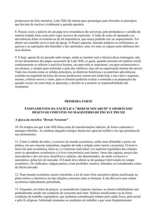 predecessor de feliz memória, Leão XIII, há setenta anos promulgou para formular os princípios
que haviam de resolver cristãmente a questão operária.

8. Poucas vezes a palavra de um papa teve ressonância tão universal, pela profundeza e vastidão da
matéria tratada, bem como pelo vigor incisivo da expressão. A linha de rumo ali apontada e as
advertências feitas revestiram-se de tal importância, que nunca poderão cair no esquecimento. Foi
aberto um caminho novo à ação da Igreja. O Pastor supremo, fazendo próprios os sofrimentos, as
queixas e as aspirações dos humildes e dos oprimidos, uma vez mais se ergueu como defensor dos
seus direitos.

9. E hoje, apesar de ter passado tanto tempo, ainda se mantém real a eficácia dessa mensagem, não
só nos documentos dos papas sucessores de Leão XIII, os quais, quando ensinam em matéria social,
continuamente se referem à encíclica leonina, ora para nela se inspirarem, ora para esclarecerem o
seu alcance, e sempre para estimular a ação dos católicos; mas até na organização mesma dos povos.
Tudo isso mostra como os sólidos princípios, as diretrizes históricas e as paternais advertências
contidas na magistral encíclica do nosso predecessor conservam ainda hoje o seu valor e sugerem,
mesmo, critérios novos e vitais, para os homens poderem avaliar o conteúdo e as proporções da
questão social, tal como hoje se apresenta, e decidir-se a assumir as responsabilidades daí
resultantes.



                                      PRIMEIRA PARTE

       ENSINAMENTOS DA ENCÍCLICA "RERUM NOVARUM" E OPORTUNOS
           DESENVOLVIMENTOS NO MAGISTÉRIO DE PIO XI E PIO XII

A época da encíclica "Rerum Novarum"

10. Os tempos em que Leão XIII falou eram de transformações radicais, de fortes contrastes e
amargas rebeliões. As sombras daqueles trempos fazem-nos apreciar melhor a luz que promana do
seu ensinamento.

11. Como é sabido de todos, o conceito do mundo econômico, então mais difundido e posto em
prática, era um conceito naturalista, negador de toda a relação entre moral e economia. O motivo
único da ação econômica, dizia-se, é o interesse individual. Lei suprema reguladora das relações
entre os operadores econômicos é a livre concorrência sem limites. Juros dos capitais, preços das
mercadorias e dos serviços, benefícios e salários, são determinados, de modo exclusivo e
automático, pelas leis do mercado. O Estado deve abster-se de qualquer intervenção no campo
econômico. Os sindicatos, nalguns países, eram proibidos; noutros, tolerados ou considerados como
de direito privado.

12. Num mundo econômico assim concebido, a lei do mais forte encontrava plena justificação no
plano teórico e dominava no das relações concretas entre os homens. E daí derivava uma ordem
econômica rádicalmente perturbada.

13. Enquanto, em mãos de poucos, se acumulavam riquezas imensas, as classes trabalhadoras iam
gradualmente caindo em condições de crescente mal-estar. Salários insuficientes ou de fome,
condições de trabalho esgotadoras, que nenhuma consideração tinham pela saúde física, pela moral
e pela fé religiosa. Sobretudo inumanas as condições de trabalho a que eram freqüentemente
 