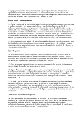 pode pagar juros elevados; e ordinariamente nem sequer os juros habituais, para encontrar os
capitais necessários ao seu desenvolvimento e ao exercício normal das suas atividades. Por
conseguinte, exige o bem comum que se aplique à agricultura uma política especial de crédito que
assegure aos lavradores esses capitais a uma taxa razoável de juros.

Seguros sociais e previdência social

134. Na agricultura pode ser indispensável estabelecer dois sistemas diferentes de seguros: um, para
os produtos agrícolas; e outro, para os agricultores e suas famílias. Pelo simples fato de o
rendimento agrícola pro capite ser geralmente inferior ao dos setores da indústria e dos serviços
públicos, não seria conforme à justiça social e à eqüidade estabelecer sistemas e seguros sociais ou
de previdência social em que os lavradores e respectivas famílias se vissem notavelmente menos
bem tratados que os setores da indústria e dos serviços. Julgamos, porém, que a política social deve
ter como objetivo proporcionar aos cidadãos um regime de seguro que não apresente diferenças
notáveis, qualquer que seja o setor econômico em que trabalham ou de cujos rendimentos vivem.

135. Os sistemas de seguros sociais e de previdência social podem contribuir eficazmente para uma
distribuição do rendimento total de um país, segundo critérios de justiça e de eqüidade; e podem,
portanto, considerar-se como instrumento para reduzir os desequilíbrios dos níveis de vida entre as
várias categorias de cidadãos.

Defesa dos preços

136. Dada à natureza dos produtos agrícolas, é necessário aplicar-lhes uma disciplina eficaz na
defesa dos preços, utilizando para tal fim os diversos recursos que hoje pode fornecer a técnica
econômica. Seria muito desejável que esta disciplina fosse sobretudo obra das pessoas interessadas;
não pode porém dispensar-se a ação reguladora dos poderes públicos.

137. Nem se esqueça, nesta matéria, que o preço dos produtos agrícolas constitui freqüentemente
mais retribuição do trabalho que remuneração do capital.

138.O papa Pio XI, na encíclica Quadragesimo Anno, observa judiciosamente que para a realização
do bem comum "contribui a justa proporção entre os salários"; mas acrescenta, logo a seguir: "Com
ela está intimamente relacionada a proporção razoável entre os preços por que se vendem os
produtos dos ramos diversos da atividade econômica, como são a agricultura, a indústria e outros
semelhantes".(33)

139.Verdade é que os produtos agrícolas estão destinados a prover antes de tudo às necessidades
humanas primárias; por isso, devem os preços ser tais, que os tornem acessíveis a todos os
consumidores. Todavia, é claro que não pode aduzir-se este motivo para forçar uma categoria
inteira de cidadãos a permanecer num estado de inferioridade econômica e social, privando-a de um
poder de compra, indispensável a um nível de vida digno; o que seria evidentemente contrário ao
bem comum.

Complemento dos rendimentos agrícolas

140. Convém promover, nas zonas agrícolas, as indústrias e os serviços de armazenagem,
transformação e transporte dos produtos dos campos. É também para desejar que nessas zonas se
levem a efeito iniciativas referentes aos outros setores econômicos e às outras atividades
profissionais. Deste modo, oferece-se às famílias dos agricultores a possibilidade de completarem
os ganhos nos mesmos ambientes em que vivem e trabalham.
 