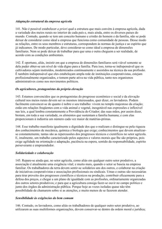 Adaptação estrutural da empresa agrícola

141. Não é possível estabelecer a priori qual a estrutura que mais convém à empresa agrícola, dada
a variedade dos meios rurais no interior de cada país e, mais ainda, entre os diversos países do
mundo. Contudo, quando se tem um conceito humano e cristão do homem e da família, não se pode
deixar de considerar como ideal a empresa que funciona como comunidade de pessoas. Desse modo
as relações, entre os seus membros e estruturas, correspondem às normas de justiça e ao espírito que
já indicamos. De modo particular, deve considerar-se como ideal a empresa de dimensões
familiares. Nem se pode deixar de trabalhar para que uma e outra cheguem a ser realidade, de
acordo com as condições ambientais.

142. É oportuno, aliás, insistir em que a empresa de dimensões familiares será viável somente se
dela puder obter-se um nível de vida digno para a família. Para isso, torna-se indispensável que os
cultivadores sejam instruídos, modernizados continuamente e assistidos na técnica da sua profissão.
É também indispensável que eles estabeleçam ampla rede de instituições cooperativistas, estejam
profissionalmente organizados, e tomem parte ativa na vida pública, tanto nos organismos
administrativos como nos movimentos políticos.

Os agricultores, protagonistas da própria elevação

143. Estamos convencidos que os protagonistas do progresso econômico e social e da elevação
cultural nos meios rurais devem ser os mesmos interessados, quer dizer, os lavradores. Podem
facilmente convencer-se de quanto é nobre o seu trabalho: vivem no templo majestoso da criação;
estão em relações freqüentes com a vida animal e vegetal, inesgotável nas expressões e inflexível
nas leis, a qual lembra constantemente a Providência do Criador; das suas mãos, por assim dizer,
brotam, em toda a sua variedade, os alimentos que sustentam a família humana; e com elas
proporcionam à indústria um número cada vez maior de matérias-primas.

144. Esse trabalho manifesta igualmente a dignidade dos que o realizam e distingue-se pela riqueza
dos conhecimentos de mecânica, química e biologia que exige; conhecimentos que devem atualizar-
se constantemente, tantas são as repercussões dos progressos técnicos e científicos no setor agrícola.
E, imalmente, um trabalho caracterizado pelos aspectos e valores morais que lhe são próprios, pois
exige agilidade na orientação e adaptação, paciência na espera, sentido da responsabilidade, espírito
perseverante e empreendedor.

Solidariedade e colaboração

145. Repare-se ainda que, no setor agrícola, como aliás em qualquer outro setor produtivo, a
associação é atualmente uma exigência vital; e muito mais, quando o setor se baseia na empresa
familiar. Os trabalhadores da terra devem sentir-se solidários uns dos outros, e colaborar na criação
de iniciativas cooperativistas e associações profissionais ou sindicais. Umas e outras são necessárias
para tirar proveito dos progressos científicos e técnicos na produção, contribuir eficazmente para a
defesa dos preços, e chegar a um plano de igualdade com as profissões, ordinariamente organizadas
dos outros setores produtivos; e para que a agricultura consiga fazer-se ouvir no campo político e
junto dos órgãos da administração pública. Porque hoje as vozes isoladas quase não têm
possibilidade de chamarem sobre si as atenções, e muito menos de se fazerem atender.

Sensibilidade às exigências do bem comum

146. Contudo, os lavradores, como aliás os trabalhadores de qualquer outro setor produtivo, ao
utilizarem as suas multiformes organizações, devem conservar-se dentro da ordem moral e jurídica;
 