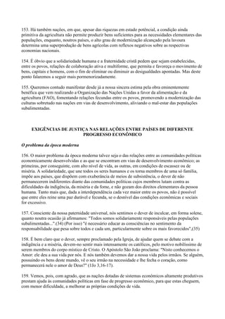 153. Há também naçôes, em que, apesar das riquezas em estado potêncial, a condição ainda
primitiva da agricultura não permite produzir bens suficientes para as necessidades elementares das
populações, enquanto, noutros países, o alto grau de modernização alcançado pela lavoura
determina uma superprodução de bens agrícolas com reflexos negativos sobre as respectivas
economias nacionais.

154. É óbvio que a solidariedade humana e a fraternidade cristã pedem que sejam estabelecidas,
entre os povos, relações de colaboração ativa e multiforme, que permita e favoreça o movimento de
bens, capitais e homens, com o fim de eliminar ou diminuir as desigualdades apontadas. Mas deste
ponto falaremos a seguir mais pormenorizadamente.

155. Queremos contudo manifestar desde já a nossa sincera estima pela obra eminentemente
benéfica que vem realizando a Organização das Nações Unidas a favor da alimentação e da
agricultura (FAO), fomentando relações fecundas entre os povos, promovendo a modernização das
culturas sobretudo nas nações em vias de desenvolvimento, aliviando o mal-estar das populações
subalimentadas.



     EXIGÊNCIAS DE JUSTIÇA NAS RELAÇÕES ENTRE PAÍSES DE DIFERENTE
                        PROGRESSO ECONÔMICO

O problema da época moderna

156. O maior problema da época moderna talvez seja o das relações entre as comunidades políticas
economicamente desenvolvidas e as que se encontram em vias de desenvolvimento econômico; as
primeiras, por conseguinte, com alto nível de vida, as outras, em condições de escassez ou de
miséria. A solidariedade, que une todos os seres humanos e os torna membros de uma só família,
impõe aos países, que dispõem com exuberância de meios de subsistência, o dever de não
permanecerem indiferentes diante das comunidades políticas cujos membros lutam contra as
dificuldades da indigência, da miséria e da fome, e não gozam dos direitos elementares da pessoa
humana. Tanto mais que, dada a interdependência cada vez maior entre os povos, não é possível
que entre eles reine uma paz durável e fecunda, se o desnível das condições econômicas e sociais
for excessivo.

157. Consciente da nossa paternidade universal, nós sentimos o dever de inculcar, em forma solene,
quanto noutra ocasião já afirmamos: "Todos somos solidariamente responsáveis pelas populações
subalimentadas...".(34) (Por isso) "é necessário educar as consciências no sentimento da
responsabilidade que pesa sobre todos e cada um, particularmente sobre os mais favorecidos",(35)

158. É bem claro que o dever, sempre proclamado pela Igreja, de ajudar quem se debate com a
indigência e a miséria, devem-no sentir mais intensamente os católicos, pelo motivo nobilíssimo de
serem membros do corpo místico de Cristo. O Apóstolo São João proclama: "Nisto conhecemos o
Amor: ele deu a sua vida por nós. E nós também devemos dar a nossa vida pelos irmãos. Se alguém,
possuindo os bens deste mundo, vê o seu irmão na necessidade e lhe fecha o coração, como
permanecerá nele o amor de Deus?" (1Jo 3,16-17).

159. Vemos, pois, com agrado, que as nações dotadas de sistemas econômicos altamente produtivos
prestam ajuda às comunidades políticas em fase de progresso econômico, para que estas cheguem,
com menor dificuldade, a melhorar as próprias condições de vida.
 