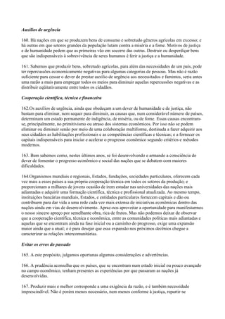 Auxílios de urgência

160. Há nações em que se produzem bens de consumo e sobretudo gêneros agrícolas em excesso; e
há outras em que setores grandes da população lutam contra a miséria e a fome. Motivos de justiça
e de humanidade pedem que as primeiras vão em socorro das outras. Destruir ou desperdiçar bens
que são indispensáveis à sobrevivência de seres humanos é ferir a justiça e a humanidade.

161. Sabemos que produzir bens, sobretudo agrícolas, para além das necessidades de um país, pode
ter repercussões economicamente negativas para algumas categorias de pessoas. Mas não é razão
suficiente para cessar o dever de prestar auxílio de urgência aos necessitados e famintos, seria antes
uma razão a mais para empregar todos os meios para diminuir aquelas repercussões negativas e as
distribuir eqüitativamente entre todos os cidadãos.

Cooperação científica, técnica e financeira

162.Os auxílios de urgência, ainda que obedeçam a um dever de humanidade e de justiça, não
bastam para eliminar, nem sequer para diminuir, as causas que, num considerável número de países,
determinam um estado permanente de indigência, de miséria, ou de fome. Essas causas encontram-
se, principalmente, no primitivismo ou atraso dos sistemas econômicos. Por isso não se podem
eliminar ou diminuir senão por meio de uma colaboração multiforme, destinada a fazer adquirir aos
seus cidadãos as habilitações profissionais e as competências científicas e técnicas; e a fornecer os
capitais indispensáveis para iniciar e acelerar o progresso econômico segundo critérios e métodos
modernos.

163. Bem sabemos como, nestes últimos anos, se foi desenvolvendo e armando a consciência do
dever de fomentar o progresso econômico e social das nações que se debatem com maiores
dificuldades.

164.Organismos mundiais e regionais, Estados, fundações, sociedades particulares, oferecem cada
vez mais a esses países a sua própria cooperação técnica em todos os setores da produção; e
proporcionam a milhares de jovens ocasião de irem estudar nas universidades das nações mais
adiantadas e adquirir uma formação científica, técnica e profissional atualizada. Ao mesmo tempo,
instituições bancárias mundiais, Estados, e entidades particulares fornecem capitais e dão ou
contribuem para dar vida a uma rede cada vez mais extensa de iniciativas econômicas dentro das
nações ainda em vias de desenvolvimento. Apraz-nos aproveitar a oportunidade para manifestarmos
o nosso sincero apreço por semelhante obra, rica de frutos. Mas não podemos deixar de observar
que a cooperação científica, técnica e econômica, entre as comunidades políticas mais adiantadas e
aquelas que se encontram ainda na fase inicial ou a caminho do progresso, exige uma expansão
maior ainda que a atual; e é para desejar que essa expansão nos próximos decênios chegue a
caracterizar as relações intercomunitárias.

Evitar os erros do passado

165. A este propósito, julgamos oportunas algumas considerações e advertências.

166. A prudência aconselha que os países, que se encontram num estado inicial ou pouco avançado
no campo econômico, tenham presentes as experiências por que passaram as nações já
desenvolvidas.

167. Produzir mais e melhor corresponde a uma exigência da razão, e é também necessidade
imprescindível. Não é porém menos necessário, nem menos conforme à justiça, repartir-se
 