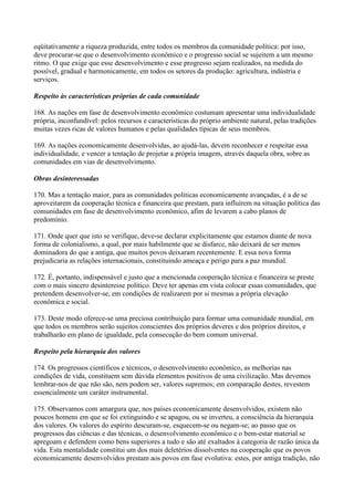 eqüitativamente a riqueza produzida, entre todos os membros da comunidade política: por isso,
deve procurar-se que o desenvolvimento econômico e o progresso social se sujeitem a um mesmo
ritmo. O que exige que esse desenvolvimento e esse progresso sejam realizados, na medida do
possível, gradual e harmonicamente, em todos os setores da produção: agricultura, indústria e
serviços.

Respeito às características próprias de cada comunidade

168. As nações em fase de desenvolvimento econômico costumam apresentar uma individualidade
própria, inconfundível: pelos recursos e características do próprio ambiente natural, pelas tradições
muitas vezes ricas de valores humanos e pelas qualidades típicas de seus membros.

169. As nações economicamente desenvolvidas, ao ajudá-las, devem reconhecer e respeitar essa
individualidade, e vencer a tentação de projetar a própria imagem, através daquela obra, sobre as
comunidades em vias de desenvolvimento.

Obras desinteressadas

170. Mas a tentação maior, para as comunidades políticas economicamente avançadas, é a de se
aproveitarem da cooperação técnica e financeira que prestam, para influírem na situação política das
comunidades em fase de desenvolvimento econômico, afim de levarem a cabo planos de
predomínio.

171. Onde quer que isto se verifique, deve-se declarar explicitamente que estamos diante de nova
forma de colonialismo, a qual, por mais habilmente que se disfarce, não deixará de ser menos
dominadora do que a antiga, que muitos povos deixaram recentemente. E essa nova forma
prejudicaria as relações internacionais, constituindo ameaça e perigo para a paz mundial.

172. É, portanto, indispensável e justo que a mencionada cooperação técnica e financeira se preste
com o mais sincero desinteresse político. Deve ter apenas em vista colocar essas comunidades, que
pretendem desenvolver-se, em condições de realizarem por si mesmas a própria elevação
econômica e social.

173. Deste modo oferece-se uma preciosa contribuição para formar uma comunidade mundial, em
que todos os membros serão sujeitos conscientes dos próprios deveres e dos próprios direitos, e
trabalharão em plano de igualdade, pela consecução do bem comum universal.

Respeito pela hierarquia dos valores

174. Os progressos científicos e técnicos, o desenvolvimento econômico, as melhorias nas
condições de vida, constituem sem dúvida elementos positivos de uma civilização. Mas devemos
lembrar-nos de que não são, nem podem ser, valores supremos; em comparação destes, revestem
essencialmente um caráter instrumental.

175. Observamos com amargura que, nos países economicamente desenvolvidos, existem não
poucos homens em que se foi extinguindo e se apagou, ou se inverteu, a consciência da hierarquia
dos valores. Os valores do espírito descuram-se, esquecem-se ou negam-se; ao passo que os
progressos das ciências e das técnicas, o desenvolvimento econômico e o bem-estar material se
apregoam e defendem como bens superiores a tudo e são até exaltados à categoria de razão única da
vida. Esta mentalidade constitui um dos mais deletérios dissolventes na cooperação que os povos
economicamente desenvolvidos prestam aos povos em fase evolutiva: estes, por antiga tradição, não
 