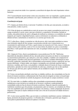 raras vezes conservam ainda viva e operante a consciência de alguns dos mais importantes valores
humanos.

176. É essencialmente imoral atentar contra esta consciência: deve ser respeitada e, quanto possível,
iluminada e aperfeiçoada, para continuar a ser o que é: fundamento da verdadeira civilização.

Contribuição da Igreja

177. A Igreja, por direito divino, é universal. E também o é de fato, por estar presente, ou tender a
estar presente, a todos os povos.

178. O fato da Igreja ser estabelecida no meio de um povo tem sempre conseqüências positivas no
campo econômico e social, como o provam a história e a experiência. Os homens, fazendo-se
cristãos, não podem deixar de sentir a obrigação de melhorar as estruturas e as condições da ordem
temporal, por respeito à dignidade humana, e para se eliminarem ou reduzirem os obstáculos à
difusão do bem e aumentarem os incentivos e os convites que levam a ele.

179. E, além disso, a Igreja, ao penetrar na vida dos povos, não é nem pode considerar-se nunca
uma instituição imposta de fora, porque a sua presença coincide com o renascimento ou a
ressurreição de cada homem em Cristo; e quem renasce ou ressuscita em Cristo, nunca é vítima de
coação externa: pelo contrário, sente-se livre no mais íntimo do próprio ser, para se encaminhar
para Deus; e tudo quando nele representa um valor, de qualquer natureza que seja, se consolida e
enobrece.

180. A Igreja de Cristo, observa acertadamente o nosso predecessor Pio XII, "fidelíssima
depositária da educadora sabedoria divina, não pode pensar nem pensa em alterar ou menosprezar
as características particulares, que cada povo, com zelo e piedade, e também com compreensível
ufania guarda e considera como precioso patrimônio. O seu fim é a unidade sobrenatural no amor
universal, conhecido e praticado; não a uniformidade exclusivamente externa e superficial, por isso
mesmo debilitante. A Igreja saúda, com alegria e acompanha com solicitude maternal todas as
diretrizes e medidas, que levam, a um prudente e ordenado desenvolvimento de forças e tendências
particulares, apoiadas nas raízes mais profundas de cada raça, contanto que elas se não oponham
aos deveres que derivam, para o gênero humano, da sua unidade de origem e do destino
comum".(36)

181.Vemos com profunda satisfação como hoje os cidadãos católicos, das comunidades em fase de
desenvolvimento econômico, ordinariamente não ficam atrás de ninguém ao tratar-se de participar
no esforço que elas realizam no sentido do progresso e da elevação no campo econômico e social.

182. Por outro lado, os cidadãos católicos das comunidades economicamente adiantadas
multiplicam as suas iniciativas no sentido de se favorecer e melhorar a ajuda prestada às
comunidades ainda em fase de desenvolvimento econômico. Digna de especial consideração é a
multiforme assistência que eles prestam, em proporções cada vez maiores, aos estudantes da África
e da Ásia espalhados pelas universidades da Europa e da América, e ainda a preparação de pessoas
dispostas a irem para as nações subdesenvolvidas com o fim de lá exercerem atividades técnicas e
profissionais.

183. A estes nossos queridos filhos, que em todos os continentes manifestam a perene vitalidade da
Igreja, promotora do progresso genuíno e vivificadora das civilizações, queremos que chegue a
nossa palavra paternalmente afetuosa de aplauso e de alento.
 