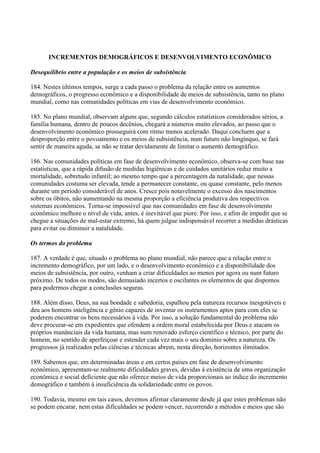 INCREMENTOS DEMOGRÁFICOS E DESENVOLVIMENTO ECONÔMICO

Desequilíbrio entre a população e os meios de subsistência

184. Nestes últimos tempos, surge a cada passo o problema da relação entre os aumentos
demográficos, o progresso econômico e a disponibilidade de meios de subsistência, tanto no plano
mundial, como nas comunidades políticas em vias de desenvolvimento econômico.

185. No plano mundial, observam alguns que, segundo cálculos estatísticos considerados sérios, a
família humana, dentro de poucos decênios, chegará a números muito elevados, ao passo que o
desenvolvimento econômico prosseguirá com ritmo menos acelerado. Daqui concluem que a
desproporção entre o povoamento e os meios de subsistência, num futuro não longínquo, se fará
sentir de maneira aguda, se não se tratar devidamente de limitar o aumento demográfico.

186. Nas comunidades políticas em fase de desenvolvimento econômico, observa-se com base nas
estatísticas, que a rápida difusão de medidas higiênicas e de cuidados sanitários reduz muito a
mortalidade, sobretudo infantil; ao mesmo tempo que a percentagem da natalidade, que nessas
comunidades costuma ser elevada, tende a permanecer constante, ou quase constante, pelo menos
durante um período considerável de anos. Cresce pois notavelmente o excesso dos nascimentos
sobre os óbitos, não aumentando na mesma proporção a eficiência produtiva dos respectivos
sistemas econômicos. Torna-se impossível que nas comunidades em fase de desenvolvimento
econômico melhore o nível de vida; antes, é inevitável que piore. Por isso, e afim de impedir que se
chegue a situações de mal-estar extremo, há quem julgue indispensável recorrer a medidas drásticas
para evitar ou diminuir a natalidade.

Os termos do problema

187. A verdade é que, situado o problema no plano mundial, não parece que a relação entre o
incremento demográfico, por um lado, e o desenvolvimento econômico e a disponibilidade dos
meios de subsistência, por outro, venham a criar dificuldades ao menos por agora ou num futuro
próximo. De todos os modos, são demasiado incertos e oscilantes os elementos de que dispomos
para podermos chegar a conclusões seguras.

188. Além disso, Deus, na sua bondade e sabedoria, espalhou pela natureza recursos inesgotáveis e
deu aos homens inteligência e gênio capazes de inventar os instrumentos aptos para com eles se
poderem encontrar os bens necessários à vida. Por isso, a solução fundamental do problema não
deve procurar-se em expedientes que ofendem a ordem moral estabelecida por Deus e atacam os
próprios manânciais da vida humana, mas num renovado esforço científico e técnico, por parte do
homem, no sentido de aperfeiçoar e estender cada vez mais o seu domínio sobre a natureza. Os
progressos já realizados pelas ciências e técnicas abrem, nesta direção, horizontes ilimitados.

189. Sabemos que, em determinadas áreas e em certos países em fase de desenvolvimento
econômico, apresentam-se realmente dificuldades graves, devidas à existência de uma organização
econômica e social deficiente que não oferece meios de vida proporcionais ao índice do incremento
demográfico e também à insuficiência da solidariedade entre os povos.

190. Todavia, mesmo em tais casos, devemos afirmar claramente desde já que estes problemas não
se podem encarar, nem estas dificuldades se podem vencer, recorrendo a métodos e meios que são
 