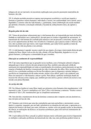 indignos de um ser racional e só encontram explicação num conceito puramente materialista do
homem e da vida.

191.A solução acertada encontra-se apenas num progresso econômico e social que respeite e
fomente os genuínos valores humanos, individuais e sociais, em conformidade com a moral, com a
dignidade e o imenso valor da vida humana, e, juntamente, numa colaboração em escala mundial
que permita e fomente a circulação ordenada e fecunda de conhecimentos úteis, de capitais e
pessoas.

Respeito pelas leis da vida

192. Temos de proclamar solenemente que a vida humana deve ser transmitida por meio da família,
fundada no matrimônio uno e indissolúvel, elevado para os cristãos à dignidade de sacramento. A
transmissão da vida humana foi confiada pela natureza a um ato pessoal e consciente, sujeito, como
tal, às leis sapientíssimas de Deus: leis invioláveis e imutáveis, que é preciso acatar e observar. Por
isso, não se podem usar aqui meios, nem seguir métodos, que serão lícitos quando se tratar da
transmissão da vida nas plantas e nos animais.

193. A vida humana é sagrada: mesmo a partir da sua origem, ela exige a intervenção direta da ação
criadora de Deus. Quem viola as leis da vida, ofende a Divina Majestade, degrada-se a si e ao
gênero humano, e enfraquece a comunidade de que é membro.

Educação ao sentimento de responsabilidade

194. É de suma importância que as gerações novas recebam, com a formação cultural e religiosa
adequada que é dever e direito dos pais proporcionar-lhes, também uma educação sólida do
sentimento de responsabilidade em todas as manifestações da existência, particularmente no que diz
respeito à fundação da família, à transmissão da vida e à educação dos alhos. Deve inculcar-se-lhes
uma fé viva, e profunda confiança na Divina Providência, para se disporem a arrostar fadigas e
sacrifícios no cumprimento de tão nobre missão, muitas vezes difícil, qual é a de colaborar com
Deus em transmitir a vida humana e educar a prole. Para educar, nenhuma instituição dispõe de
recursos tão eficazes como a Igreja, que, também por este motivo, possui o direito de exercer a sua
missão com plena liberdade.

Ao serviço da vida

195. No Gênesis lembra-se como Deus impôs aos primeiros seres humanos dois mandamentos: o de
transmitir a vida: "Crescei e multiplicai-vos" (Gn 1,28) e o de dominar a natureza: "Enchei a terra e
submetei-a" (Gn 1,28): mandamentos que se completam mutuamente.

196. Sem dúvida o mandamento divino de dominar a natureza não é imposto com uns destrutivos,
mas sim para serviço da vida.

197. Notamos com tristeza que uma das contradições que mais perturbam e atormentam a nossa
época é a seguinte: enquanto, por um lado, salientam-se as situações de mal-estar, e apresenta-se o
espectro da miséria e da fome; por outro, utilizam-se, muitas vezes em grande escala, as descobertas
da ciência, as realizações da técnica e os recursos econômicos, para criar terríveis instrumentos de
ruína e de morte.

198. A providência de Deus concede ao gênero humano meios suficientes para resolver dignamente
os múltiplos e delicados problemas da transmissão da vida; mas estes problemas podem tornar-se
 