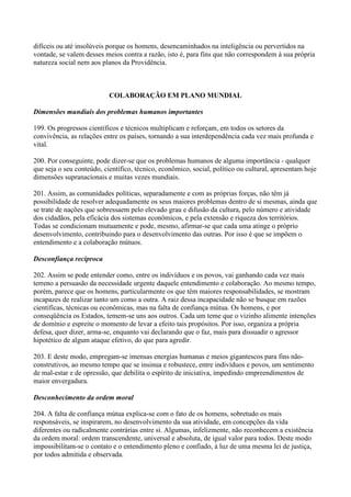 difíceis ou até insolúveis porque os homens, desencaminhados na inteligência ou pervertidos na
vontade, se valem desses meios contra a razão, isto é, para fins que não correspondem à sua própria
natureza social nem aos planos da Providência.



                           COLABORAÇÃO EM PLANO MUNDIAL

Dimensões mundiais dos problemas humanos importantes

199. Os progressos científicos e técnicos multiplicam e reforçam, em todos os setores da
convivência, as relações entre os países, tornando a sua interdependência cada vez mais profunda e
vital.

200. Por conseguinte, pode dizer-se que os problemas humanos de alguma importância - qualquer
que seja o seu conteúdo, científico, técnico, econômico, social, político ou cultural, apresentam hoje
dimensões supranacionais e muitas vezes mundiais.

201. Assim, as comunidades políticas, separadamente e com as próprias forças, não têm já
possibilidade de resolver adequadamente os seus maiores problemas dentro de si mesmas, ainda que
se trate de nações que sobressaem pelo elevado grau e difusão da cultura, pelo número e atividade
dos cidadãos, pela eficácia dos sistemas econômicos, e pela extensão e riqueza dos territórios.
Todas se condicionam mutuamente e pode, mesmo, afirmar-se que cada uma atinge o próprio
desenvolvimento, contribuindo para o desenvolvimento das outras. Por isso é que se impõem o
entendimento e a colaboração mútuos.

Desconfiança recíproca

202. Assim se pode entender como, entre os indivíduos e os povos, vai ganhando cada vez mais
terreno a persuasão da necessidade urgente daquele entendimento e colaboração. Ao mesmo tempo,
porém, parece que os homens, particularmente os que têm maiores responsabilidades, se mostram
incapazes de realizar tanto um como a outra. A raiz dessa incapacidade não se busque em razões
científicas, técnicas ou econômicas, mas na falta de confiança mútua. Os homens, e por
conseqüência os Estados, temem-se uns aos outros. Cada um teme que o vizinho alimente intenções
de domínio e espreite o momento de levar a efeito tais propósitos. Por isso, organiza a própria
defesa, quer dizer, arma-se, enquanto vai declarando que o faz, mais para dissuadir o agressor
hipotético de algum ataque efetivo, do que para agredir.

203. E deste modo, empregam-se imensas energias humanas e meios gigantescos para fins não-
construtivos, ao mesmo tempo que se insinua e robustece, entre indivíduos e povos, um sentimento
de mal-estar e de opressão, que debilita o espírito de iniciativa, impedindo empreendimentos de
maior envergadura.

Desconhecimento da ordem moral

204. A falta de confiança mútua explica-se com o fato de os homens, sobretudo os mais
responsáveis, se inspirarem, no desenvolvimento da sua atividade, em concepções da vida
diferentes ou radicalmente contrárias entre si. Algumas, infelizmente, não reconhecem a existência
da ordem moral: ordem transcendente, universal e absoluta, de igual valor para todos. Deste modo
impossibilitam-se o contato e o entendimento pleno e confiado, à luz de uma mesma lei de justiça,
por todos admitida e observada.
 