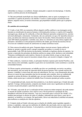 submetidas as crianças e as mulheres. Sempre ameaçador o espectro do desemprego. A família,
sujeita a contínuo processo de desintegração.

14. Daí uma profunda insatisfação nas classes trabalhadoras, entre as quais se propagava e se
consolidava o espírito de protesto e de rebelião. E assim se explica porque encontraram tanto
aplauso, naqueles meios, as teorias extremistas, que propunham remédios piores que os próprios
males.

Os caminhos da reconstrução

15. Coube a Leão XIII, nos momentos difíceis daquele conflito, publicar a sua mensagem social,
baseada na consideração da natureza humana e informada pelas normas e o espírito do Evangelho;
mensagem que, desde que foi conhecida, se bem não faltassem oposições compreensíveis, suscitou
universal admiração e entusiasmo. Certamente, não era a primeira vez que a Sé Apostólica descia à
arena, em defesa dos interesses materiais dos menos favorecidos. Outros documentos do mesmo
Leão XIII tinham já preparado o caminho; mas, desta vez, formulava-se uma síntese orgânica dos
princípios e desenhava-se uma perspectiva histórica tão ampla, que fizeram da encíclica Rerum
Novarum um verdadeiro resumo do catolicismo no campo econômico-social.

16. Nem careceu de audácia este gesto. Enquanto alguns ousavam acusar a Igreja católica de
limitar-se, perante a questão social, a pregar resignação aos pobres e a exortar os ricos à
generosidade, Leão XIII não hesitou em proclamar e defender os legítimos direitos do operário. Ao
encetar a exposição dos princípios da doutrina católica no campo social, declarava com solenidade:
"Entramos confiadamente nesta matéria e fazemo-lo com pleno direito, já que se trata de uma
questão para a qual não é possível encontrar solução eficaz, sem recorrer à religião e à Igreja".(2)

17. Bem conheceis, veneráveis irmãos, os princípios basilares expostos pelo imortal Pontífice, com
tanta clareza como autoridade, segundo os quais deve ser reconstruído o setor econômico e social da
comunidade humana.

18. Dizem respeito, primeiramente, ao trabalho que deve ser considerado, em teoria e na prática,
não mercadoria, mas um modo de expressão direta da pessoa humana. Para a grande maioria dos
homens, o trabalho é a única fonte dos meios de subsistência. Por isso, a sua remuneração não pode
deixar-se à mercê do jogo automático das leis do mercado; pelo contrário, deve ser estabelecida
segundo as normas da justiça e da eqüidade, que, em caso contrário, ficariam profundamente
lesadas, ainda mesmo que o contrato de trabalho fosse livremente ajustado por ambas as partes.

19. A propriedade privada, mesmo dos bens produtivos, é um direito natural que o Estado não pode
suprimir. Consigo, intrinsecamente, comporta uma função social, mas é igualmente um direito, que
se exerce em proveito próprio e para bem dos outros.

20. O Estado, cuja razão de ser é a realização do bem comum na ordem temporal, não pode manter-
se ausente do mundo econômico; deve intervir com o fim de promover a produção de uma
abundância suficiente de bens materiais, "cujo uso é necessário para o exercício da virtude"; (3) e
também para proteger os direitos de todos os cidadãos, sobretudo dos mais fracos, como são os
operários, as mulheres e as crianças. De igual modo, é dever seu indeclinável contribuir ativamente
para melhorar as condições de vida dos operários.

21. Compete ainda ao Estado velar para que as relações de trabalho sejam reguladas segundo a
justiça e a eqüidade, e para que nos ambientes de trabalho não seja lesada, nem no corpo nem na
alma, a dignidade de pessoa humana. A este propósito, a encíclica leonina aponta as linhas que
 