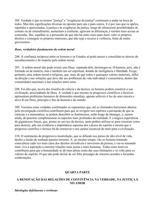 205. Verdade é que os termos "justiça" e "exigências da justiça" continuam a andar na boca de
todos. Mas têm significações diversas ou opostas para uns e para outros. E é por isso que os apelos,
repetidos e apaixonados, à justiça e às exigências da justiça, longe de oferecerem possibilidades de
contato ou de entendimento, aumentam a confusão, agravam as diferenças, e tornam mais acesas as
contendas. Daí, espalhar-se a persuasão de que não há outro meio para fazer valer os próprios
direitos e conseguir os próprios interesses, que não seja o recurso à violência, fonte de males
gravíssimos.

Deus, verdadeiro fundamento da ordem moral

206. A confiança recíproca entre os homens e os Estados só pode nascer e consolidar-se através do
reconhecimento e do respeito pela ordem moral.

207. A ordem moral não pode existir sem Deus: separada dele, desintegra-se. O homem, pois, não é
formado só de matéria, mas é também um ser espiritual, dotado de inteligência e liberdade. Exige,
portanto, uma ordem moral e religiosa, que, mais do que todos e quaisquer valores materiais, influi
na direção e nas soluções que deve dar aos problemas da vida individual e comunitária, dentro das
comunidades nacionais e nas relações entre estas.

208. Foi dito que, na era dos triunfos da ciência e da técnica, os homens podem construir a sua
civilização, prescindindo de Deus. A verdade é que mesmo os progressos científicos e técnicos
apresentam problemas humanos de dimensões mundiais, apenas solúveis à luz de uma sincera e
ativa fé em Deus, princípio e fim do homem e do mundo.

209. Veremos estas verdades confirmadas se repararmos que, até os ilimitados horizontes abertos
pela investigação científica contribuem para que se revigore nos espíritos a persuasão de que as
ciências e a matemática, se podem descobrir os fenômemos, estão longe de abranger, e, menos
ainda, de penetrar completamente os aspectos mais profundos da realidade. E a trágica experiência
de gigantescas forças, que, postas ao serviço da técnica, tanto podem utilizar-se para construir como
para destruir, põe em evidência a importância suprema dos valores do espírito e mostra que o
progresso científico e técnico há de conservar o seu caráter essencial de meio para a civilização.

210. O sentimento de progressiva insatisfação, que se difunde nos países de alto nível de vida,
desfaz a ilusão do sonhado paraíso terrestre. E, ao mesmo tempo, vão os homens tomando
consciência cada vez mais clara dos direitos invioláveis e universais da pessoa, e vai-se tornando
mais viva a aspiração a estreitar relações mais justas e mais humanas. Todos estes motivos
contribuem para que a humanidade se dê mais plena conta das suas limitações e se volte para os
valores do espírito. O que não pode deixar de ser feliz presságio de sinceros acordos e fecundas
colaborações.



                                        QUARTA PARTE

 A RENOVAÇÃO DAS RELAÇÕES DE CONVIVÊNCIA NA VERDADE, NA JUSTIÇA E
                            NO AMOR

Ideologias defeituosas e errôneas
 