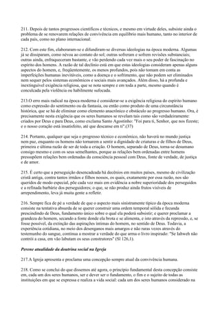 211. Depois de tantos progressos científicos e técnicos, e mesmo em virtude deles, subsiste ainda o
problema de se renovarem relações de convivência em equilíbrio mais humano, tanto no interior de
cada país, como no plano internacional.

212. Com este fim, elaboraram-se e difundiram-se diversas ideologias na época moderna. Algumas
já se dissiparam, como névoa ao contato do sol; outras sofreram e sofrem revisões substanciais;
outras ainda, enfraqueceram bastante, e vão perdendo cada vez mais o seu poder de fascinação no
espírito dos homens. A razão de tal declínio está em que estas ideologias consideram apenas alguns
aspectos do homem, e, freqüentemente, os menos profundos, pois não tomam em conta as
imperfeições humanas inevitáveis, como a doença e o sofrimento, que não podem ser eliminados
nem sequer pelos sistemas econômicos e sociais mais avançados. Além disso, há a profunda e
inextinguível exigência religiosa, que se nota sempre e em toda a parte, mesmo quando é
conculcada pela violência ou habilmente sufocada.

213.O erro mais radical na época moderna é considerar-se a exigência religiosa do espírito humano
como expressão do sentimento ou da fantasia, ou então como produto de uma circunstância
histórica, que se há de eliminar como elemento anacrônico e obstáculo ao progresso humano. Ora, é
precisamente nesta exigência que os seres humanos se revelam tais como são verdadeiramente:
criados por Deus e para Deus, como exclama Santo Agostinho: "Foi para ti, Senhor, que nos fizeste;
e o nosso coração está insatisfeito, até que descanse em ti".(37)

214. Portanto, qualquer que seja o progresso técnico e econômico, não haverá no mundo justiça
nem paz, enquanto os homens não tornarem a sentir a dignidade de criaturas e de filhos de Deus,
primeira e última razão de ser de toda a criação. O homem, separado de Deus, torna-se desumano
consigo mesmo e com os seus semelhantes, porque as relações bem ordenadas entre homens
pressupõem relações bem ordenadas da consciência pessoal com Deus, fonte de verdade, de justiça
e de amor.

215. É certo que a perseguição desencadeada há decênios em muitos países, mesmo de civilização
cristã antiga, contra tantos irmãos e filhos nossos, os quais, exatamente por essa razão, nos são
queridos de modo especial, põe cada vez mais em evidência a nobre superioridade dos perseguidos
e a refinada barbárie dos perseguidores; o que, se não produz ainda frutos visíveis de
arrependimento, leva já muita gente a refletir.

216. Sempre fica de pé a verdade de que o aspecto mais sinistramente típico da época moderna
consiste na tentativa absurda de se querer construir uma ordem temporal sólida e fecunda
prescindindo de Deus, fundamento único sobre o qual ela poderá subsistir; e querer proclamar a
grandeza do homem, secando a fonte donde ela brota e se alimenta, e isto através da repressão, e, se
fosse possível, da extinção das aspirações íntimas do homem, no sentido de Deus. Todavia, a
experiência cotidiana, no meio dos desenganos mais amargos e não raras vezes através do
testemunho do sangue, continua a mostrar a verdade do que arma o livro inspirado: "Se Iahweh não
contrói a casa, em vão labutam os seus construtores" (Sl 126,1).

Perene atualidade da doutrina social na Igreja

217.A Igreja apresenta e proclama uma concepção sempre atual da convivência humana.

218. Como se conclui do que dissemos até agora, o princípio fundamental desta concepção consiste
em, cada um dos seres humanos, ser e dever ser o fundamento, o fim e o sujeito de todas as
instituições em que se expressa e realiza a vida social: cada um dos seres humanos considerado na
 