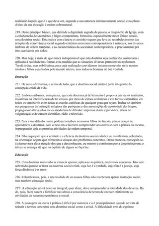 realidade daquilo que é e que deve ser, segundo a sua natureza intrinsecamente social, e no plano
divino da sua elevação à ordem sobrenatural.

219. Deste princípio básico, que defende a dignidade sagrada da pessoa, o magistério da Igreja, com
a colaboração de sacerdotes e leigos competentes, formulou, especialmente neste último século,
uma doutrina social. Esta indica com clareza o caminho seguro que leva ao restabelecimento das
relações de convivência social segundo critérios universais correspondentes à natureza, aos diversos
âmbitos de ordem temporal, e às características da sociedade contemporânea, e precisamente por
isto, aceitáveis por todos.

220. Mas hoje, é mais do que nunca indispensável que esta doutrina seja conhecida, assimilada e
aplicada à realidade nas formas e na medida que as situações diversas permitem ou reclamam.
Tarefa árdua, mas nobilíssima, para cuja realização convidamos instantemente não só os nossos
irmãos e filhos espalhados pelo mundo inteiro, mas todos os homens de boa vontade.

Instrução

221. De novo afirmamos, e acima de tudo, que a doutrina social cristã é parte integrante da
concepção cristã da vida.

222. Embora saibamos, com prazer, que esta doutrina já de há muito é proposta em vários institutos,
insistimos na intensificação de tal ensino, por meio de cursos ordinários e em forma sistemática, em
todos os seminários e em todas as escolas católicas de qualquer grau que sejam. Inclua-se também
nos programas de instrução religiosa das paróquias e das associações do apostolado dos leigos;
propague-se através dos meios modernos de difusão: imprensa diária e periódica, obras de
vulgarizaçâo e de caráter científico, rádio e televisão.

223. Para a sua difusão muito podem contribuir os nossos filhos do laicato, com o desejo de
aprenderem a doutrina, com o zelo em a fazerem compreender aos outros e com a prática da mesma,
impregnando dela as próprias atividades de ordem temporal.

224. Não esqueçam que a verdade e a eficácia da doutrina social católica se manifestam, sobretudo,
na orientação segura que oferecem à solução dos problemas concretos. Desta maneira, conseguir-se-
á chamar para ela a atenção dos que a desconhecem, ou mesmo a combatem por a desconhecerem; e
talvez se consiga até que no espírito de alguns se faça luz.

Educação

225. Uma doutrina social não se enuncia apenas; aplica-se na prática, em termos concretos. Isto vale
sobretudo quando se trata da doutrina social cristã, cuja luz é a verdade, cujo fim é a justiça, cuja
força dinâmica é o amor.

226. Relembramos, pois, a necessidade de os nossos filhos não receberem apenas instrução social,
mas também educação social.

22'7. A educação cristã deve ser integral; quer dizer, deve compreender a totalidade dos deveres. Há
de, pois, fazer nascer e fortificar nas almas a consciência de terem de exercer cristãmente as
atividades de natureza econômica e social.

228. A passagem da teoria à prática é difícil por natureza e o é principalmente quando se trata de
reduzir a termos concretos uma doutrina social como a cristã. A dificuldade vem do egoísmo
 