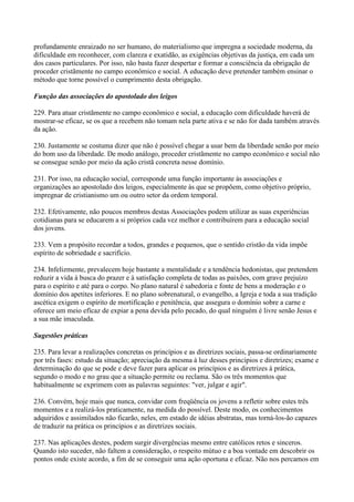 profundamente enraizado no ser humano, do materialismo que impregna a sociedade moderna, da
dificuldade em reconhecer, com clareza e exatidão, as exigências objetivas da justiça, em cada um
dos casos particulares. Por isso, não basta fazer despertar e formar a consciência da obrigação de
proceder cristãmente no campo econômico e social. A educação deve pretender também ensinar o
método que torne possível o cumprimento desta obrigação.

Função das associações do apostolado dos leigos

229. Para atuar cristãmente no campo econômico e social, a educação com dificuldade haverá de
mostrar-se eficaz, se os que a recebem não tomam nela parte ativa e se não for dada também através
da ação.

230. Justamente se costuma dizer que não é possível chegar a usar bem da liberdade senão por meio
do bom uso da liberdade. De modo análogo, proceder cristãmente no campo econômico e social não
se consegue senão por meio da ação cristã concreta nesse domínio.

231. Por isso, na educação social, corresponde uma função importante às associações e
organizações ao apostolado dos leigos, especialmente às que se propõem, como objetivo próprio,
impregnar de cristianismo um ou outro setor da ordem temporal.

232. Efetivamente, não poucos membros destas Associações podem utilizar as suas experiências
cotidianas para se educarem a si próprios cada vez melhor e contribuírem para a educação social
dos jovens.

233. Vem a propósito recordar a todos, grandes e pequenos, que o sentido cristão da vida impõe
espírito de sobriedade e sacrifício.

234. Infelizmente, prevalecem hoje bastante a mentalidade e a tendência hedonistas, que pretendem
reduzir a vida à busca do prazer e à satisfação completa de todas as paixões, com grave prejuízo
para o espírito e até para o corpo. No plano natural é sabedoria e fonte de bens a moderação e o
domínio dos apetites inferiores. E no plano sobrenatural, o evangelho, a Igreja e toda a sua tradição
ascética exigem o espírito de mortificação e penitência, que assegura o domínio sobre a carne e
oferece um meio efïcaz de expiar a pena devida pelo pecado, do qual ninguém é livre senão Jesus e
a sua mãe imaculada.

Sugestões práticas

235. Para levar a realizações concretas os princípios e as diretrizes sociais, passa-se ordinariamente
por três fases: estudo da situação; apreciação da mesma à luz desses princípios e diretrizes; exame e
determinação do que se pode e deve fazer para aplicar os princípios e as diretrizes à prática,
segundo o modo e no grau que a situação permite ou reclama. São os três momentos que
habitualmente se exprimem com as palavras seguintes: "ver, julgar e agir".

236. Convém, hoje mais que nunca, convidar com freqüência os jovens a refletir sobre estes três
momentos e a realizá-los praticamente, na medida do possível. Deste modo, os conhecimentos
adquiridos e assimilados não ficarão, neles, em estado de idéias abstratas, mas torná-los-ão capazes
de traduzir na prática os princípios e as diretrizes sociais.

237. Nas aplicações destes, podem surgir divergências mesmo entre católicos retos e sinceros.
Quando isto suceder, não faltem a consideração, o respeito mútuo e a boa vontade em descobrir os
pontos onde existe acordo, a fim de se conseguir uma ação oportuna e eficaz. Não nos percamos em
 