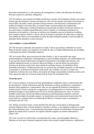 discussões intermináveis; e, sob o pretexto de conseguirmos o ótimo, não deixemos de realizar o
bom que é possível, e portanto, obrigatório.

238. Os católicos, que exercem atividades econômicas e sociais, têm freqüentes relações com outros
homens que não possuem a mesma concepção da vida. Em tais relações, procedam com atenção os
nossos alhos, de modo a serem coerentes consigo mesmos e não descerem a compromissos em
matéria de religião e de moral. Mas, ao mesmo tempo, mostrem espírito de compreensão,
desinteresse e disposição a colaborar lealmente na prossecução de objetivos bons por natureza, ou
que, pelo menos, se podem encaminhar para o bem. Contudo, se a hierarquia eclesiástica se
pronuncia em tal matéria, é claro que os católicos são obrigados a ater-se às diretrizes recebidas;
pois compete à Igreja o direito e o dever, não só de tutelar os princípios de ordem ética e religiosa,
mas também de intervir com autoridade na esfera da ordem temporal, quando se trata de julgar da
aplicação destes princípios a casos concretos.

Ação multíplice e responsabilidade

239. Da instrução e educação, deve passar-se à ação. É dever que pertence sobretudo aos nossos
filhos do laicato, porque, em virtude do seu estado de vida, se ocupam habitualmente em atividades
e instituições de ordem e finalidade temporais.

240. Aos nossos filhos, para exercerem tão nobre função, é, não só necessário que sejam
profissionalmente competentes e desempenhem as suas atividades temporais, em conformidade com
as leis que lhes dizem respeito para conseguirem eficazmente o fim próprio das mesmas; mas
também indispensável que, no exercício dessas atividades, se movam dentro dos princípios e
diretrizes da doutrina social cristã, numa atitude de confiança sincera e de obediência dial à
autoridade eclesiástica. Tenham presente que, no exercício das atividades temporais, se não seguem
os princípios e as diretrizes da doutrina social cristã, não só faltam a um dever e lesam com
freqüência os direitos dos seus irmãos, mas podem até chegar a desacreditar a doutrina, como se ela
fosse, apesar de nobre em si mesma, desprovida de força e de orientação eficaz.

Um perigo grave

241. Como já notamos, os homens de hoje aprofundaram e ampliaram muito o conhecimento das
leis da natureza, criaram instrumentos para lhe dominarem as forças, produziram e continuam a
produzir obras gigantescas e espetaculares. Mas, no seu empenho de dominar e transformar o
mundo exterior, correm o perigo de se esquecerem e se enfraquecerem a si mesmos: Observou com
profunda amargura o nosso predecessor Pio XI, na encíclica Quadragesimo Anno: "E assim o
trabalho corporal que a divina providência destinara ao aperfeiçoamento material e moral do
homem, mesmo depois do pecado original, vai transformar-se em instrumento de perversão. Por
outras palavras, a matéria inerte sai enobrecida da fábrica; os homens é que se corrompem e
envilecem com ela".(38)

242. Afirma, do mesmo modo, o sumo pontífice Pio XII, que a nossa época se distingue pelo
contraste flagrante entre o imenso progresso científico e técnico, e um espantoso regresso no campo
dos valores humanos, pois, "a sua monstruosa obra-prima consiste em transformar o homem num
gigante do mundo físico à custa do seu espírito reduzido a pigmeu no mundo sobrenatural e
eterno".(39)

243. Uma vez mais se verifica hoje, em proporções tão vastas, o que dos pagãos afirmava o
Salmista, ao dizer que os homens esquecem muitas vezes na ação a própria natureza, e admiram as
 