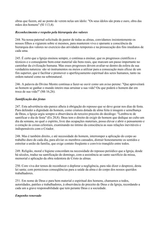 obras que fazem, até ao ponto de verem nelas um ídolo: "Os seus ídolos são prata e ouro, obra das
mãos dos homens" (Sl 113,4).

Reconhecimento e respeito pela hierarquia dos valores

244. Na nossa paternal solicitude de pastor de todas as almas, convidamos insistentemente os
nossos filhos a vigiarem sobre si mesmos, para manterem viva e operante a consciência da
hierarquia dos valores no exercício das atividades temporais e na prossecução dos fins imediatos de
cada uma.

245. É certo que a Igreja ensinou sempre, e continua a ensinar, que os progressos científicos e
técnicos e o conseqüente bem-estar material são bens reais, que marcam um passo importante no
caminhar da civilização humana. Mas esses progressos devem avaliar-se dentro da esfera da sua
verdadeira natureza: são só instrumentos ou meios a utilizar para a consecução mais eficaz de um
fim superior, que é facilitar e promover o aperfeiçoamento espiritual dos seres humanos, tanto na
ordem natural como na sobrenatural.

246. A palavra do Divino Mestre continua a fazer-se ouvir como um aviso perene: "Que aproveitará
ao homem se ganhar o mundo inteiro mas arruinar a sua vida? Ou que poderá o homem dar em
troca de sua vida?" (Mt 16,26).

Santificação das festas

247. Esta advertência nâo parece alheia à obrigação do repouso que se deve gozar nos dias de festa.
Para defender a dignidade do homem, como criatura dotada de alma feita à imagem e semelhança
de Deus, a Igreja urgiu sempre a observância do terceiro preceito do decálogo: "Lembra-te de
santificar o dia de festa" (Ex 20,8). Deus tem o direito de exigir do homem que dedique ao culto um
dia da semana, no qual o espírito, livre das ocupações materiais, possa elevar e abrir o pensamento e
o coração às coisas celestiais, examinando no íntimo da consciência as suas relações inevitáveis e
indispensáveis com o Criador.

248. Mas é também direito, e até necessidade do homem, interromper a aplicação do corpo ao
trabalho duro de cada dia, para aliviar os membros cansados, distrair honestamente os sentidos e
estreitar a união da família, que exige contato freqüente e convívio tranqüilo entre todos.

249. Religião, moral e higiene concordam na necessidade do repouso periódico que a Igreja, desde
há séculos, traduz na santificaçâo do domingo, com a assistência ao santo sacrifício da missa,
memorial e aplicação da obra redentora de Cristo às almas.

250. Com viva dor temos de reconhecer e deplorar a negligência, para não dizer o desprezo, desta
lei santa; com perniciosas conseqüências para a saúde da alma e do corpo dos nossos queridos
trabalhadores.

251. Em nome de Deus e para bem material e espiritual dos homens, chamamos a todos,
autoridades, patrões e trabalhadores, à observância do preceito de Deus e da Igreja, recordando a
cada um a grave responsabilidade que tem perante Deus e a sociedade.

Empenho renovado
 