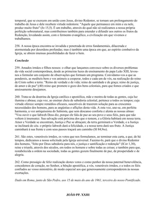 temporal, que se exercem em união com Jesus, divino Redentor, se tornam um prolongamento do
trabalho de Jesus e dele recebem virtude redentora: "Aquele que permanece em mim e eu nele,
produz muito fruto" (Jo 15,5). É um trabalho, através do qual não só realizamos a nossa própria
perfeição sobrenatural, mas contribuímos também para estender e difundir aos outros os frutos da
Redenção, levedando assim, com o fermento evangélico, a civilização em que vivemos e
trabalhamos.

258. A nossa época encontra-se invadida e penetrada de erros fundamentais, dilacerada e
atormentada por desordens profundas; mas é também uma época em que, ao espírito combativo da
Igreja, se abrem imensas possibilidades de fazer o bem.

Conclusão

259. Amados irmâos e filhos nossos: o olhar que lançamos convosco sobre os diversos problemas
da vida social contemporânea, desde as primeiras luzes do ensinamento do papa Leão XIII, levou-
nos a formular um conjunto de observações que formam um programa. Convidamo-vos a que as
pondereis, as mediteis bem e vos animeis a cooperar, todos e cada um de vós, na realização do reino
de Cristo sobre a terra: "Reino de verdade e de vida; reino de santidade e de graça; reino de justiça,
de amor e de paz";(40) reino que promete o gozo dos bens celestiais, para que fomos criados e que
ansiosamente desejamos.

260. Trata-se da doutrina da Igreja católica e apostólica, mãe e mestra de todas as gentes, cuja luz
ilumina e abrasa; cuja voz, ao ensinar cheia de sabedoria celestial, pertence a todos os tempos; cuja
virtude oferece sempre remédios eficazes, suscetíveis de trazerem solução para as crescentes
necessidades dos homens, para as angústias e aflições desta vida. A esta voz, une-se, em perfeita
harmonia, a voz antiquíssima do Salmista, que sem descanso conforta e alenta as nossas almas:
"Vou ouvir o que Iahweh Deus diz, porque ele fala de paz ao seu povo e seus fiéis, para que não
voltem à insensatez. Sua salvação está próxima dos que o temem, e a Glória habitará em nossa terra.
Amor e Verdade se encontram, Justiça e Paz se abraçam; da terra germinará a Verdade, e a Justiça
se inclinará do céu. o próprio Iahweh dará a felicidade, e a nossa terra dará seu fruto. A Justiça
caminhará à sua frente e com seus passos traçará um caminho (Sl 84,9ss).

261. São estes, veneráveis irmãos, os votos que nos formulamos, ao terminar esta carta, a que, de há
tempos, dedicamos a nossa solicitude pela Igreja universal. Fazemo-lo, parà que o divino Redentor
dos homens, "feito por Deus sabedoria para nós, e justiça e santificação e redenção" (lCor 1,30),
reine e triunfe, através dos séculos, em todos os homens e sobre todas as coisas; e também para que,
restabelecida a ordem na sociedade, todas as gentes gozem finalmente de paz, de prosperidade e de
alegria.

262. Como presságio de feliz realização destes votos e como penhor da nossa paternal benevolência,
concedemos de coração, no Senhor, a bênção apostólica, a vós, veneráveis irmãos, e a todos os fiéis
confiados ao vosso ministério, de modo especial aos que generosamente corresponderem às nossas
exortações.

Dado em Roma, junto de São Pedro, aos 15 de maio do ano de 1961, terceiro do nosso Pontificado.



                                         JOÃO PP. XXIII
 