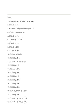Notas

1. Acta Leonis XIII, 11(1891), pp, 97-144.

2. Cf. ibid. p.107.

3. S. Tomás, De Regimine Principum, I,15.

4. Cf. AAS, 23(1931), p.185.

5, Cf. ibid. p.189.

6. Cf. ibid. pp.177-228.

7. Cf. ibid. p.199.

8. Cf. ibid, p. 200.

9. Cf. ibid, p. 201.

10. Cf. ibid. p. 210-211.

11. Cf. ibid. p. 211.

12. Cf. AAS, 33(1941), p.196.

13. Cf. ibid. p.197.

14. Cf. ibid. p.196.

15. Cf. ibid. p.198s.

16. Cf. ibid. p.199.

17. Cf. ibid. p. 201.

18. Cf. ibid. p. 202.

19. Cf. ibid. p. 203.

20. Cf. AAS, 23(1931), p. 203.

21. Cf. ibid. p. 203.

22. Cf. AAS, 23(1931), p. 222s.

23. Cf. AAS, 33(1941), p. 200.
 